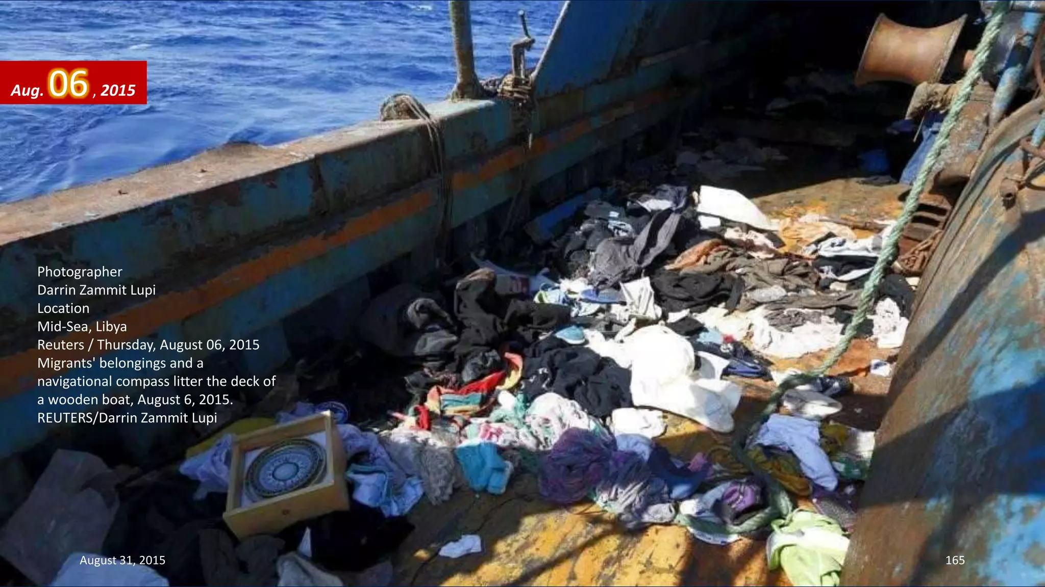 Photographer
Darrin Zammit Lupi
Location
Mid-Sea, Libya
Reuters / Thursday, August 06, 2015
Migrants' belongings and a
navigational compass litter the deck of
a wooden boat, August 6, 2015.
REUTERS/Darrin Zammit Lupi
Aug. 06, 2015
August 31, 2015 165
 