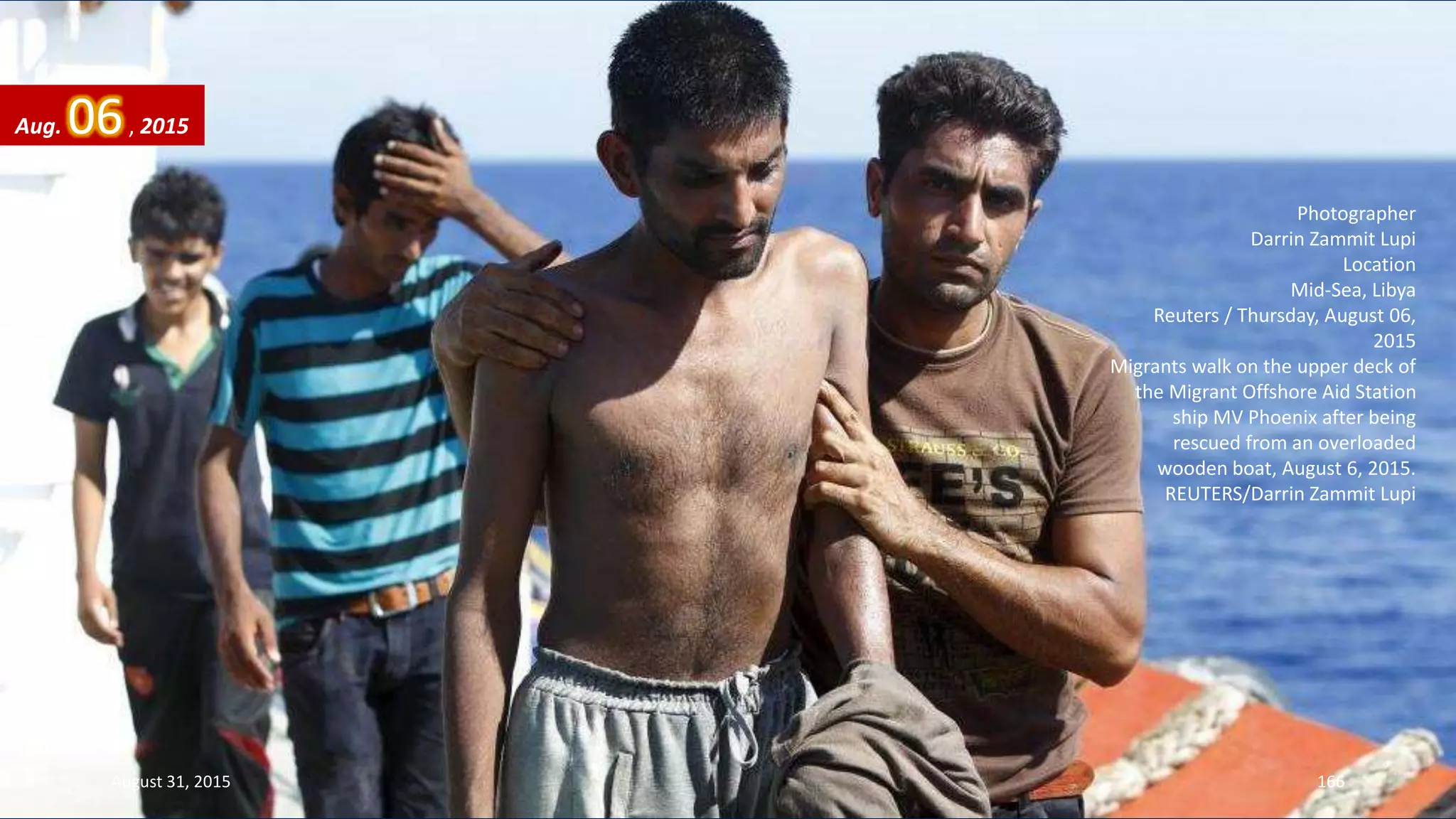 Photographer
Darrin Zammit Lupi
Location
Mid-Sea, Libya
Reuters / Thursday, August 06,
2015
Migrants walk on the upper deck of
the Migrant Offshore Aid Station
ship MV Phoenix after being
rescued from an overloaded
wooden boat, August 6, 2015.
REUTERS/Darrin Zammit Lupi
Aug. 06, 2015
August 31, 2015 166
 