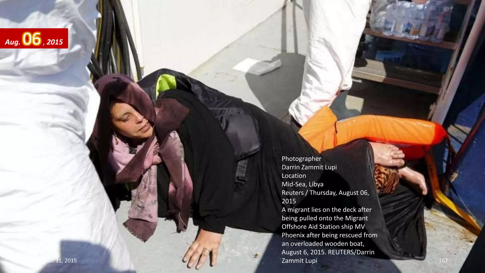 Photographer
Darrin Zammit Lupi
Location
Mid-Sea, Libya
Reuters / Thursday, August 06,
2015
A migrant lies on the deck after
being pulled onto the Migrant
Offshore Aid Station ship MV
Phoenix after being rescued from
an overloaded wooden boat,
August 6, 2015. REUTERS/Darrin
Zammit Lupi
Aug. 06, 2015
August 31, 2015 167
 