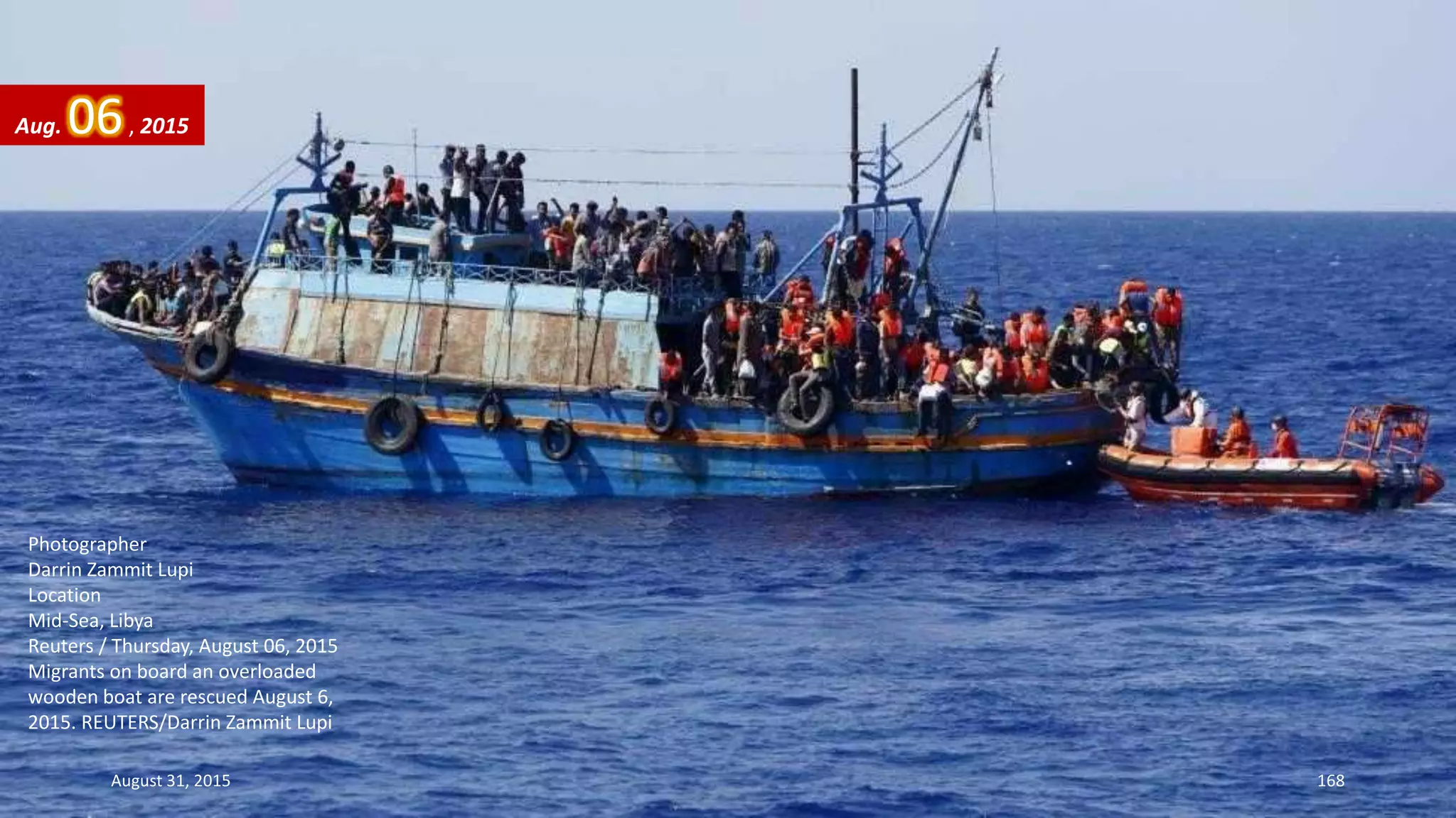 Photographer
Darrin Zammit Lupi
Location
Mid-Sea, Libya
Reuters / Thursday, August 06, 2015
Migrants on board an overloaded
wooden boat are rescued August 6,
2015. REUTERS/Darrin Zammit Lupi
Aug. 06, 2015
August 31, 2015 168
 
