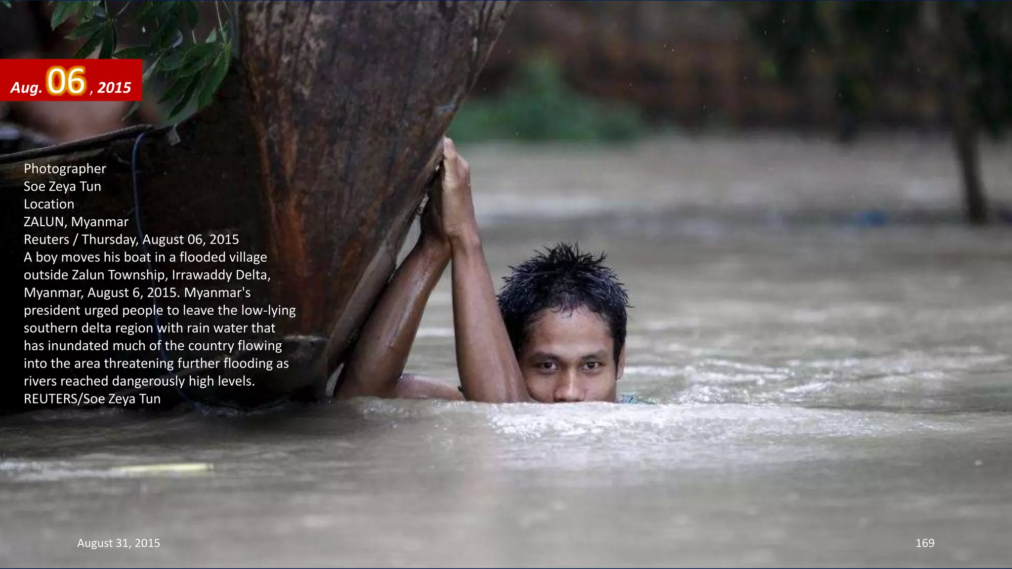 Photographer
Soe Zeya Tun
Location
ZALUN, Myanmar
Reuters / Thursday, August 06, 2015
A boy moves his boat in a flooded village
outside Zalun Township, Irrawaddy Delta,
Myanmar, August 6, 2015. Myanmar's
president urged people to leave the low-lying
southern delta region with rain water that
has inundated much of the country flowing
into the area threatening further flooding as
rivers reached dangerously high levels.
REUTERS/Soe Zeya Tun
Aug. 06, 2015
August 31, 2015 169
 
