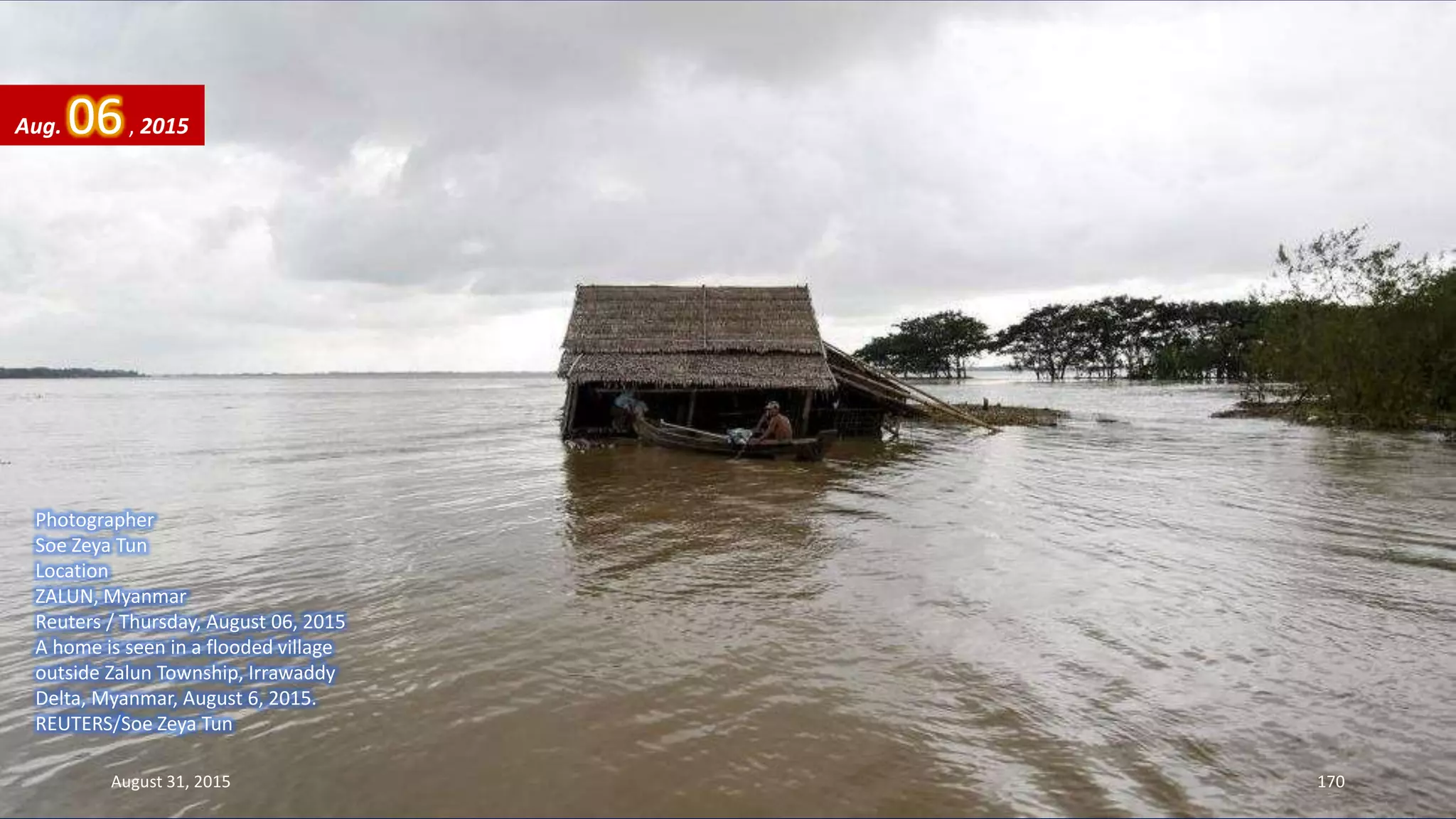 Photographer
Soe Zeya Tun
Location
ZALUN, Myanmar
Reuters / Thursday, August 06, 2015
A home is seen in a flooded village
outside Zalun Township, Irrawaddy
Delta, Myanmar, August 6, 2015.
REUTERS/Soe Zeya Tun
Aug. 06, 2015
August 31, 2015 170
 