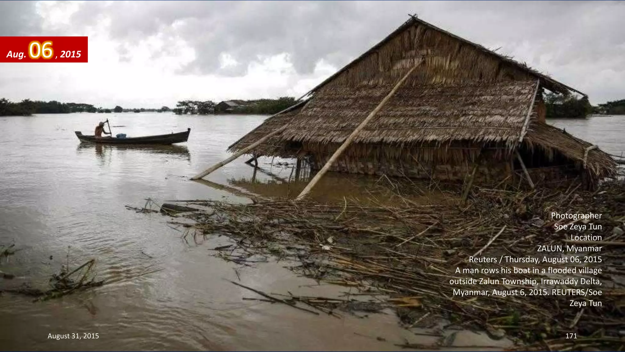 Photographer
Soe Zeya Tun
Location
ZALUN, Myanmar
Reuters / Thursday, August 06, 2015
A man rows his boat in a flooded village
outside Zalun Township, Irrawaddy Delta,
Myanmar, August 6, 2015. REUTERS/Soe
Zeya Tun
Aug. 06, 2015
August 31, 2015 171
 
