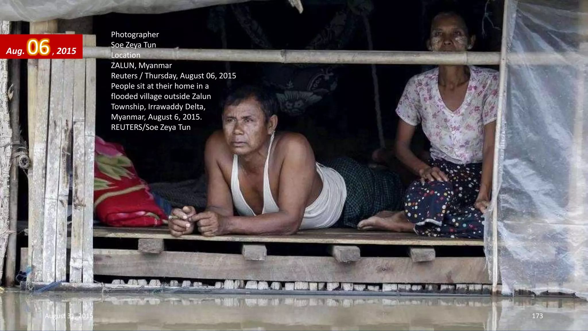 Photographer
Soe Zeya Tun
Location
ZALUN, Myanmar
Reuters / Thursday, August 06, 2015
People sit at their home in a
flooded village outside Zalun
Township, Irrawaddy Delta,
Myanmar, August 6, 2015.
REUTERS/Soe Zeya Tun
Aug. 06, 2015
August 31, 2015 173
 