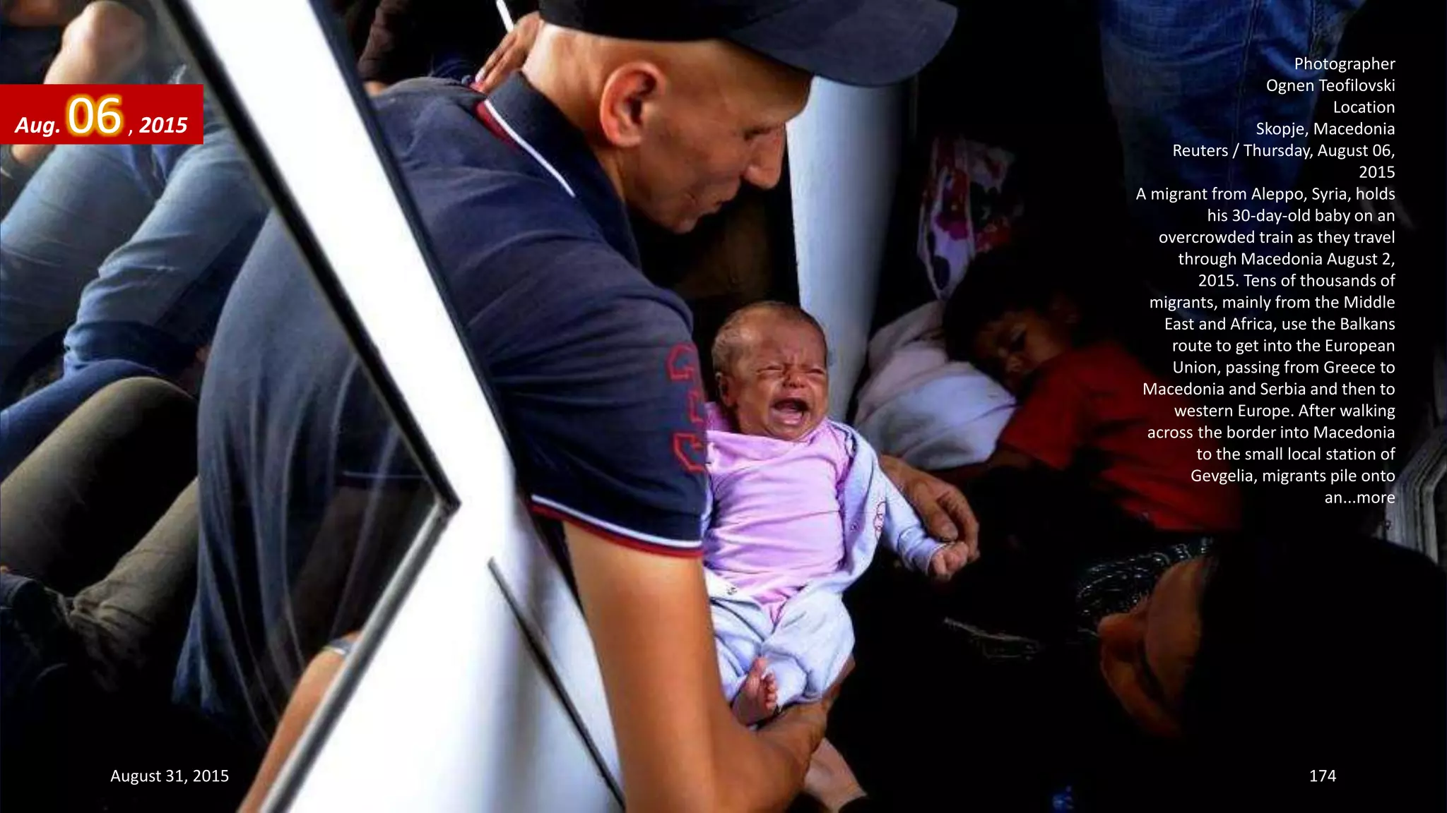 Photographer
Ognen Teofilovski
Location
Skopje, Macedonia
Reuters / Thursday, August 06,
2015
A migrant from Aleppo, Syria, holds
his 30-day-old baby on an
overcrowded train as they travel
through Macedonia August 2,
2015. Tens of thousands of
migrants, mainly from the Middle
East and Africa, use the Balkans
route to get into the European
Union, passing from Greece to
Macedonia and Serbia and then to
western Europe. After walking
across the border into Macedonia
to the small local station of
Gevgelia, migrants pile onto
an...more
Aug. 06, 2015
August 31, 2015 174
 