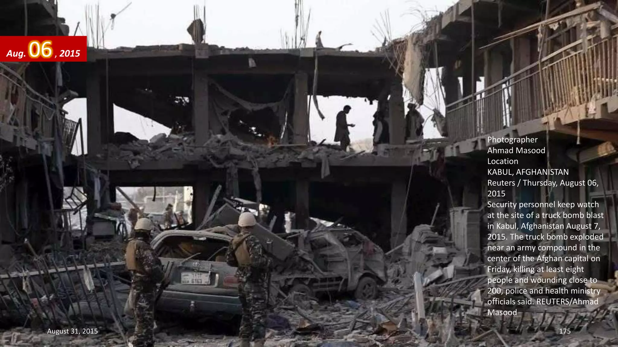 Photographer
Ahmad Masood
Location
KABUL, AFGHANISTAN
Reuters / Thursday, August 06,
2015
Security personnel keep watch
at the site of a truck bomb blast
in Kabul, Afghanistan August 7,
2015. The truck bomb exploded
near an army compound in the
center of the Afghan capital on
Friday, killing at least eight
people and wounding close to
200, police and health ministry
officials said. REUTERS/Ahmad
Masood
Aug. 06, 2015
August 31, 2015 175
 