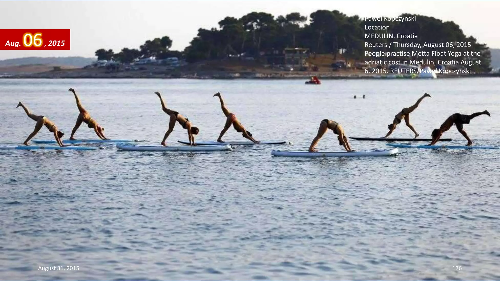 Photographer
Pawel Kopczynski
Location
MEDULIN, Croatia
Reuters / Thursday, August 06, 2015
People practise Metta Float Yoga at the
adriatic cost in Medulin, Croatia August
6, 2015. REUTERS/Pawel Kopczynski
Aug. 06, 2015
August 31, 2015 176
 