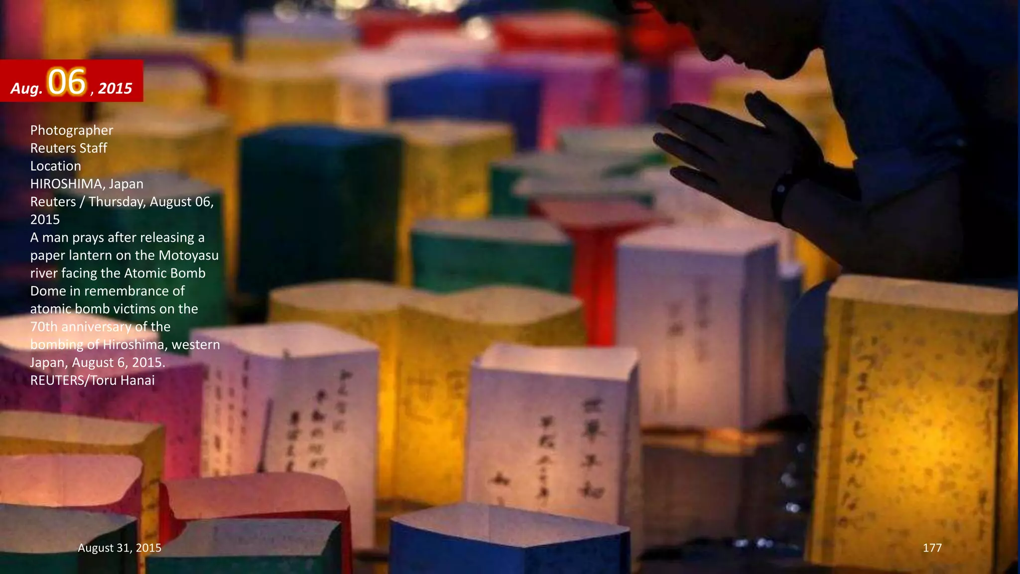 Photographer
Reuters Staff
Location
HIROSHIMA, Japan
Reuters / Thursday, August 06,
2015
A man prays after releasing a
paper lantern on the Motoyasu
river facing the Atomic Bomb
Dome in remembrance of
atomic bomb victims on the
70th anniversary of the
bombing of Hiroshima, western
Japan, August 6, 2015.
REUTERS/Toru Hanai
Aug. 06, 2015
August 31, 2015 177
 