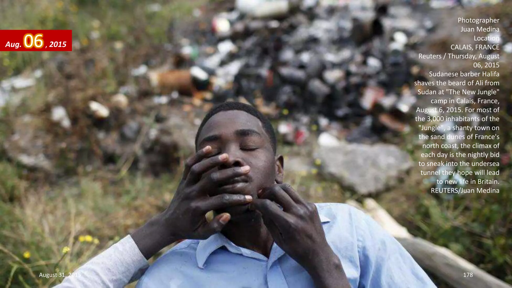 Photographer
Juan Medina
Location
CALAIS, FRANCE
Reuters / Thursday, August
06, 2015
Sudanese barber Halifa
shaves the beard of Ali from
Sudan at "The New Jungle"
camp in Calais, France,
August 6, 2015. For most of
the 3,000 inhabitants of the
"Jungle", a shanty town on
the sand dunes of France's
north coast, the climax of
each day is the nightly bid
to sneak into the undersea
tunnel they hope will lead
to new life in Britain.
REUTERS/Juan Medina
Aug. 06, 2015
August 31, 2015 178
 