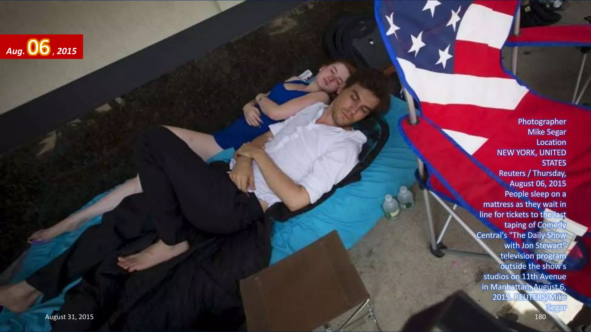Photographer
Mike Segar
Location
NEW YORK, UNITED
STATES
Reuters / Thursday,
August 06, 2015
People sleep on a
mattress as they wait in
line for tickets to the last
taping of Comedy
Central's "The Daily Show
with Jon Stewart"
television program
outside the show's
studios on 11th Avenue
in Manhattan, August 6,
2015. REUTERS/Mike
Segar
Aug. 06, 2015
August 31, 2015 180
 