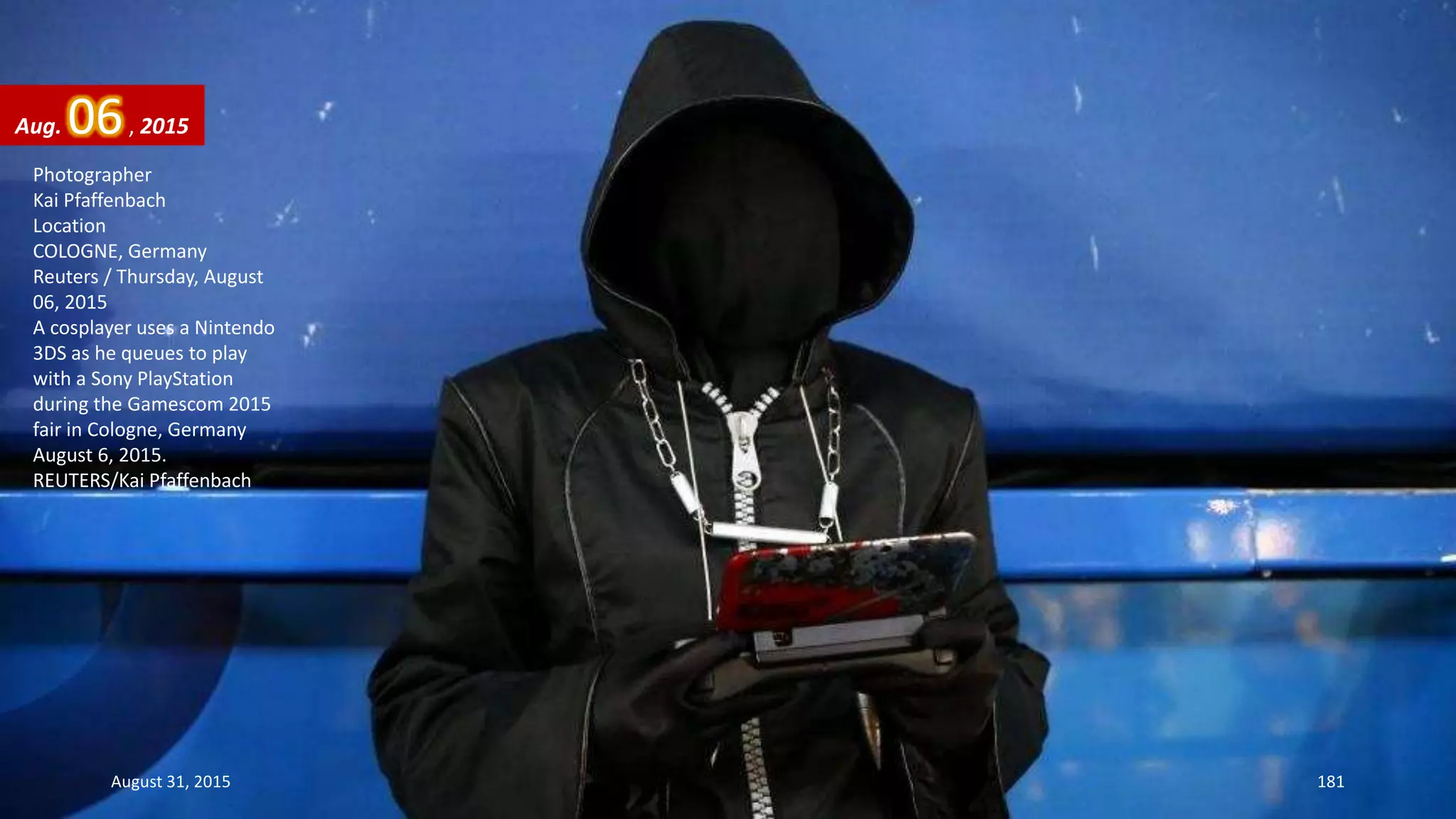 Photographer
Kai Pfaffenbach
Location
COLOGNE, Germany
Reuters / Thursday, August
06, 2015
A cosplayer uses a Nintendo
3DS as he queues to play
with a Sony PlayStation
during the Gamescom 2015
fair in Cologne, Germany
August 6, 2015.
REUTERS/Kai Pfaffenbach
Aug. 06, 2015
August 31, 2015 181
 