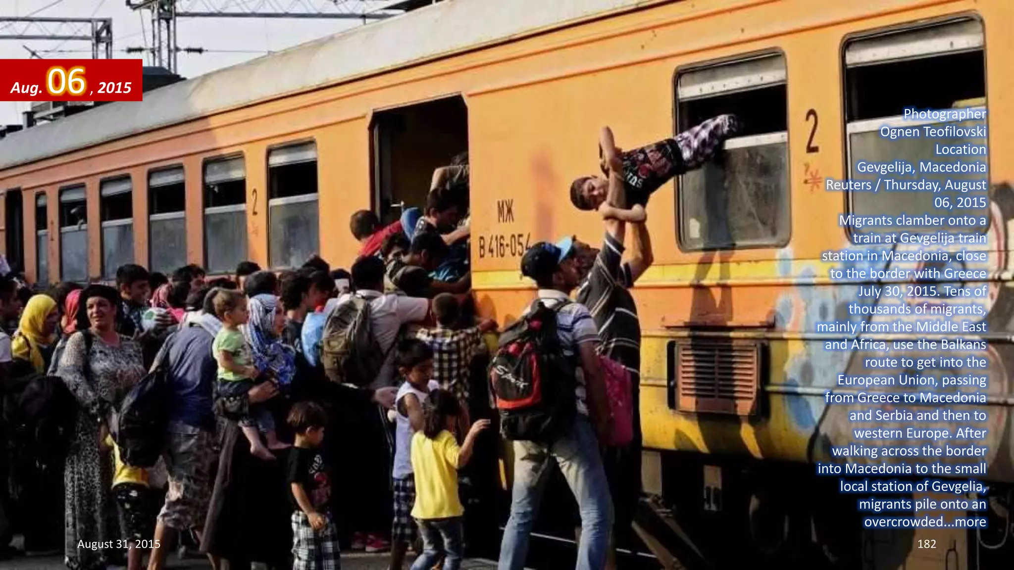 Photographer
Ognen Teofilovski
Location
Gevgelija, Macedonia
Reuters / Thursday, August
06, 2015
Migrants clamber onto a
train at Gevgelija train
station in Macedonia, close
to the border with Greece
July 30, 2015. Tens of
thousands of migrants,
mainly from the Middle East
and Africa, use the Balkans
route to get into the
European Union, passing
from Greece to Macedonia
and Serbia and then to
western Europe. After
walking across the border
into Macedonia to the small
local station of Gevgelia,
migrants pile onto an
overcrowded...more
Aug. 06, 2015
August 31, 2015 182
 