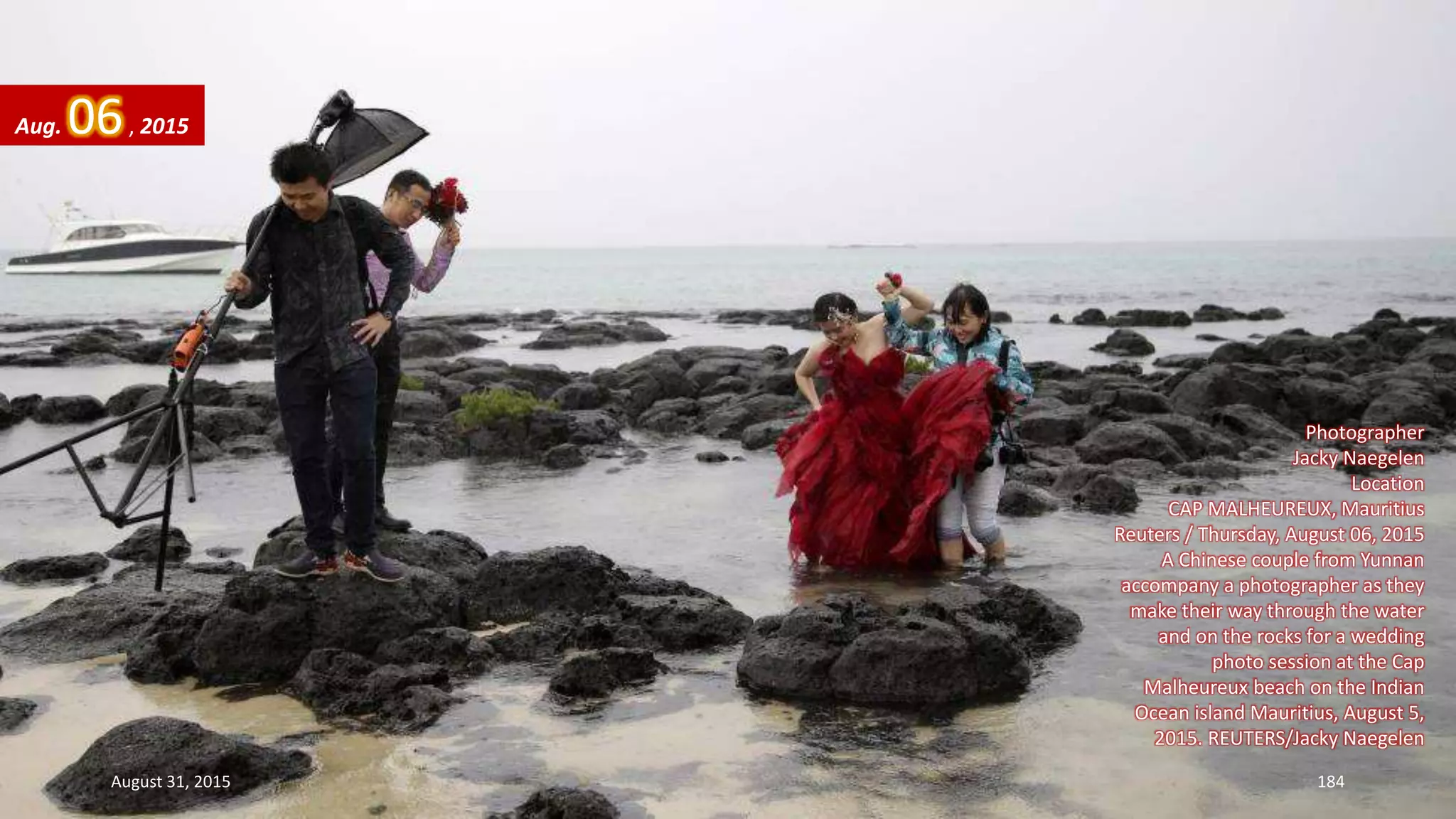 Photographer
Jacky Naegelen
Location
CAP MALHEUREUX, Mauritius
Reuters / Thursday, August 06, 2015
A Chinese couple from Yunnan
accompany a photographer as they
make their way through the water
and on the rocks for a wedding
photo session at the Cap
Malheureux beach on the Indian
Ocean island Mauritius, August 5,
2015. REUTERS/Jacky Naegelen
Aug. 06, 2015
August 31, 2015 184
 