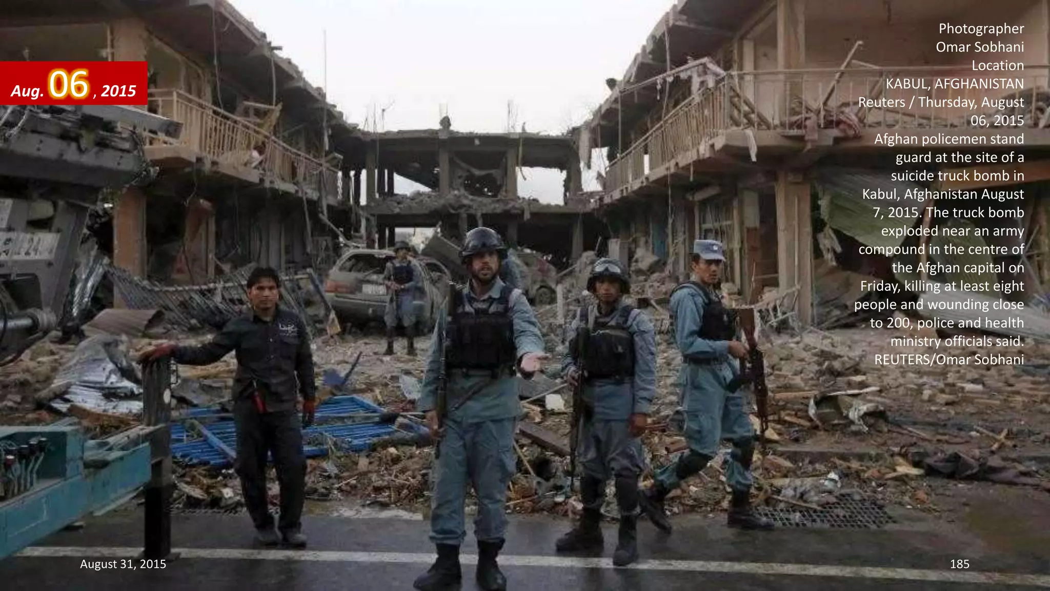 Photographer
Omar Sobhani
Location
KABUL, AFGHANISTAN
Reuters / Thursday, August
06, 2015
Afghan policemen stand
guard at the site of a
suicide truck bomb in
Kabul, Afghanistan August
7, 2015. The truck bomb
exploded near an army
compound in the centre of
the Afghan capital on
Friday, killing at least eight
people and wounding close
to 200, police and health
ministry officials said.
REUTERS/Omar Sobhani
Aug. 06, 2015
August 31, 2015 185
 