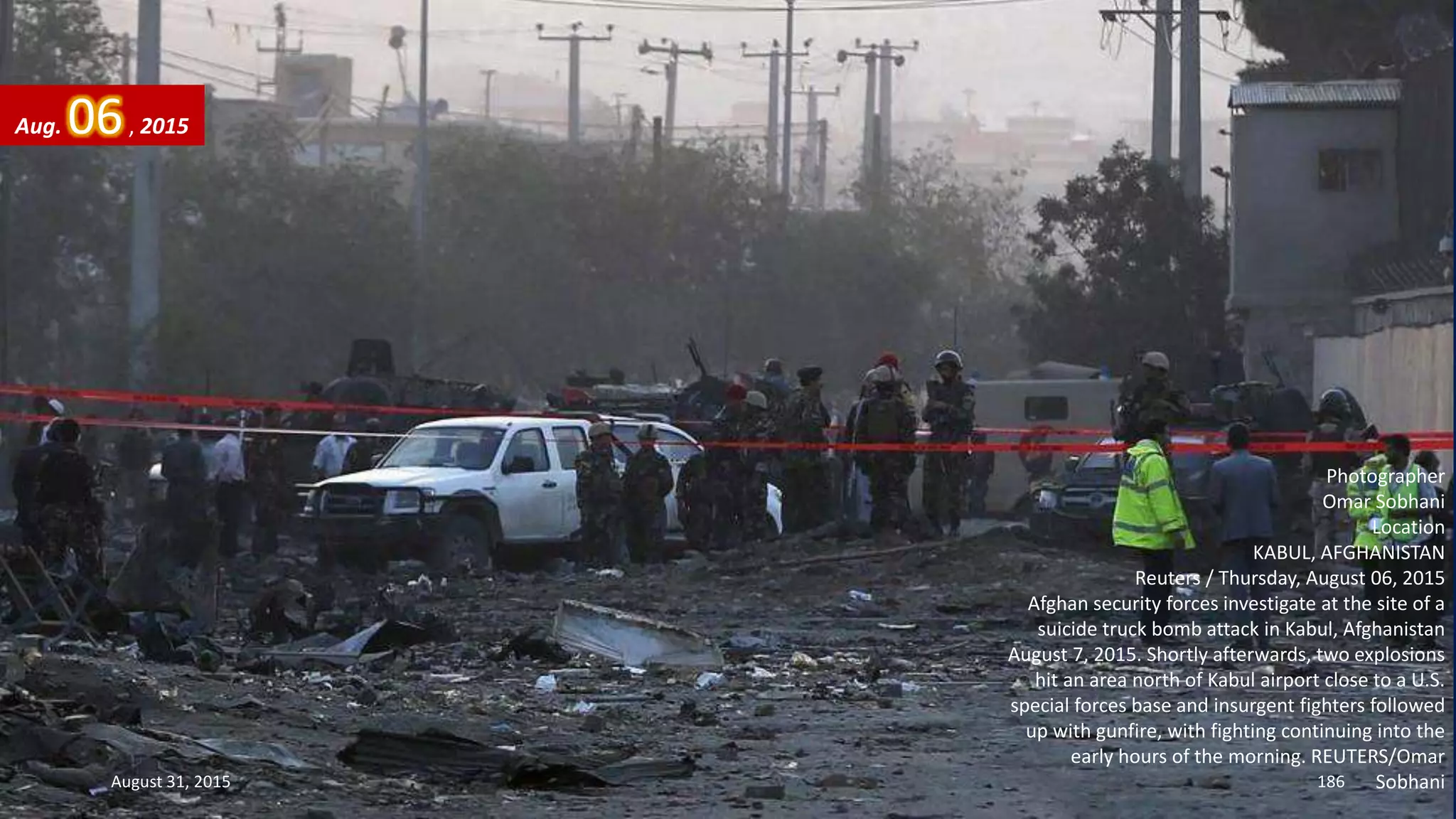 Photographer
Omar Sobhani
Location
KABUL, AFGHANISTAN
Reuters / Thursday, August 06, 2015
Afghan security forces investigate at the site of a
suicide truck bomb attack in Kabul, Afghanistan
August 7, 2015. Shortly afterwards, two explosions
hit an area north of Kabul airport close to a U.S.
special forces base and insurgent fighters followed
up with gunfire, with fighting continuing into the
early hours of the morning. REUTERS/Omar
Sobhani
Aug. 06, 2015
August 31, 2015 186
 