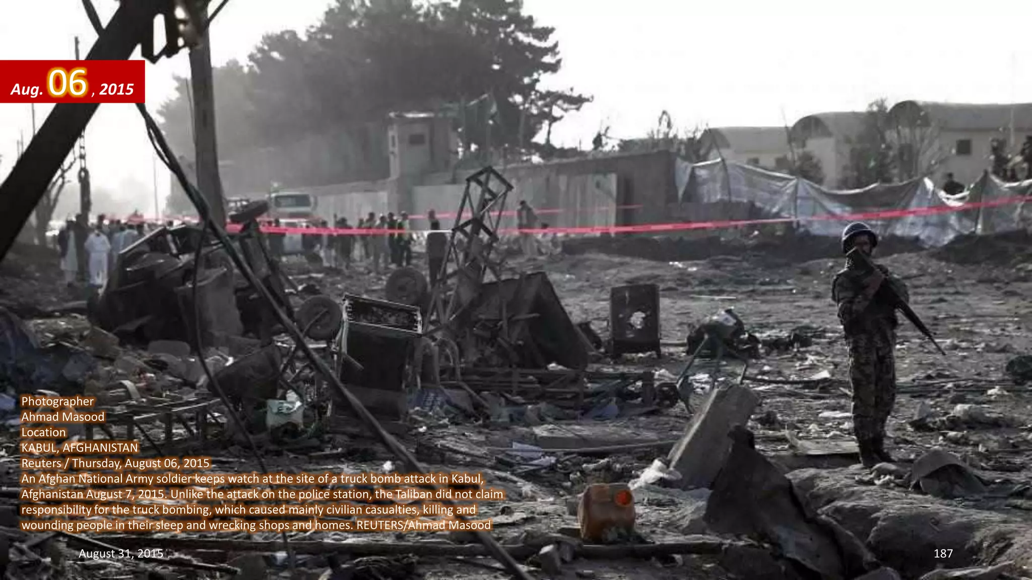 Photographer
Ahmad Masood
Location
KABUL, AFGHANISTAN
Reuters / Thursday, August 06, 2015
An Afghan National Army soldier keeps watch at the site of a truck bomb attack in Kabul,
Afghanistan August 7, 2015. Unlike the attack on the police station, the Taliban did not claim
responsibility for the truck bombing, which caused mainly civilian casualties, killing and
wounding people in their sleep and wrecking shops and homes. REUTERS/Ahmad Masood
Aug. 06, 2015
August 31, 2015 187
 