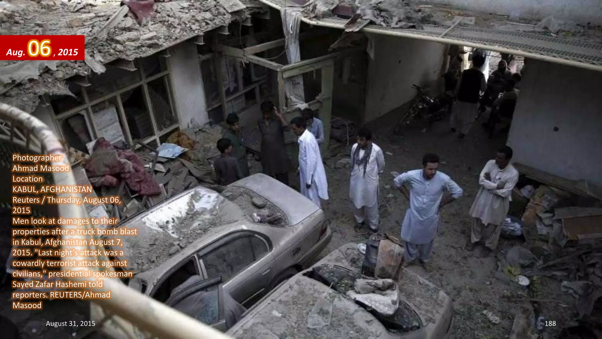 Photographer
Ahmad Masood
Location
KABUL, AFGHANISTAN
Reuters / Thursday, August 06,
2015
Men look at damages to their
properties after a truck bomb blast
in Kabul, Afghanistan August 7,
2015. "Last night's attack was a
cowardly terrorist attack against
civilians," presidential spokesman
Sayed Zafar Hashemi told
reporters. REUTERS/Ahmad
Masood
Aug. 06, 2015
August 31, 2015 188
 