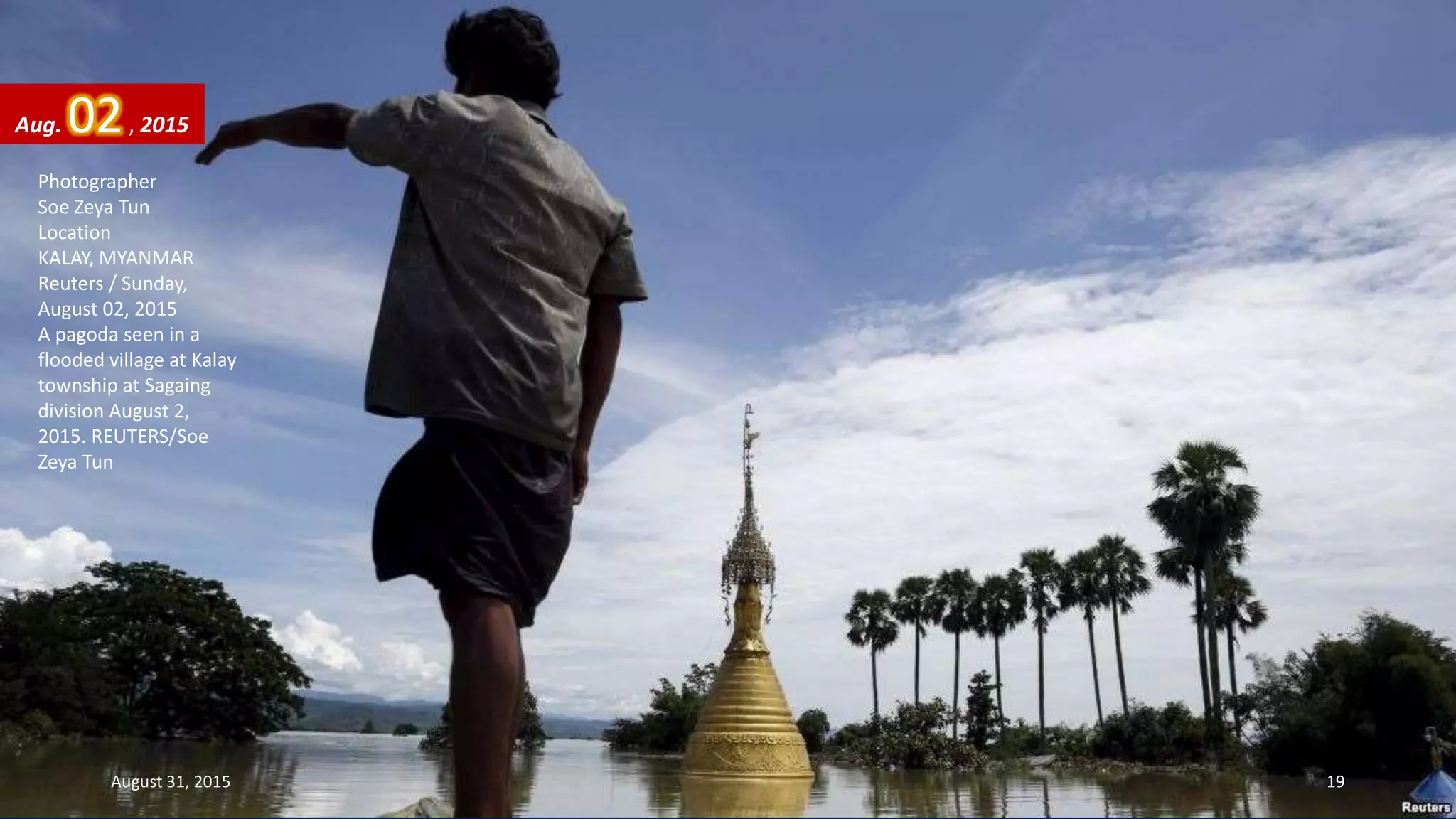 Photographer
Soe Zeya Tun
Location
KALAY, MYANMAR
Reuters / Sunday,
August 02, 2015
A pagoda seen in a
flooded village at Kalay
township at Sagaing
division August 2,
2015. REUTERS/Soe
Zeya Tun
Aug. 02, 2015
August 31, 2015 19
 