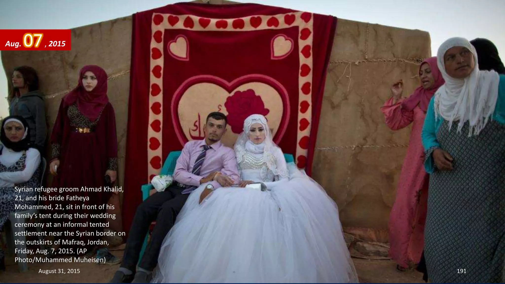 Syrian refugee groom Ahmad Khalid,
21, and his bride Fatheya
Mohammed, 21, sit in front of his
family’s tent during their wedding
ceremony at an informal tented
settlement near the Syrian border on
the outskirts of Mafraq, Jordan,
Friday, Aug. 7, 2015. (AP
Photo/Muhammed Muheisen)
Aug. 07, 2015
August 31, 2015 191
 