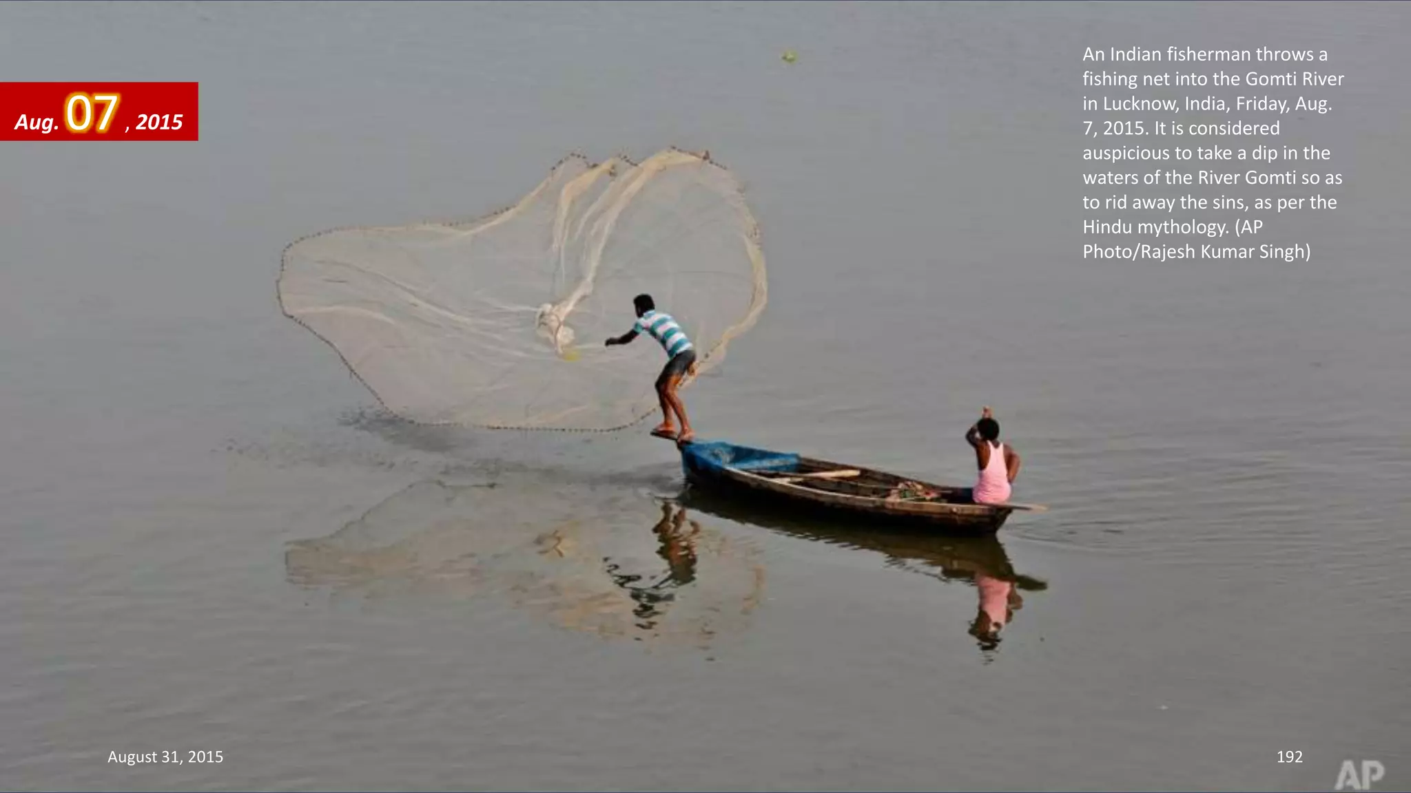 An Indian fisherman throws a
fishing net into the Gomti River
in Lucknow, India, Friday, Aug.
7, 2015. It is considered
auspicious to take a dip in the
waters of the River Gomti so as
to rid away the sins, as per the
Hindu mythology. (AP
Photo/Rajesh Kumar Singh)
Aug. 07, 2015
August 31, 2015 192
 