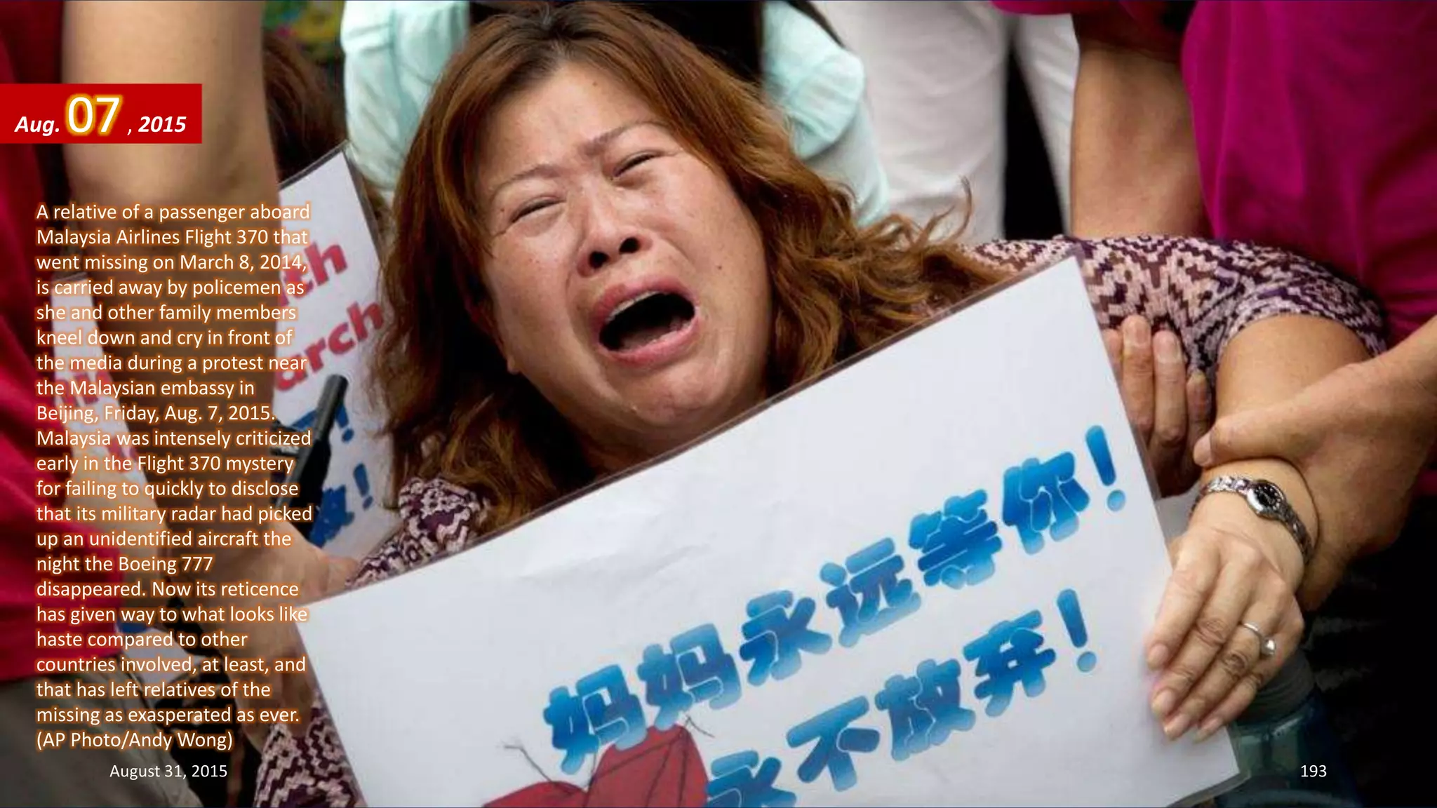 A relative of a passenger aboard
Malaysia Airlines Flight 370 that
went missing on March 8, 2014,
is carried away by policemen as
she and other family members
kneel down and cry in front of
the media during a protest near
the Malaysian embassy in
Beijing, Friday, Aug. 7, 2015.
Malaysia was intensely criticized
early in the Flight 370 mystery
for failing to quickly to disclose
that its military radar had picked
up an unidentified aircraft the
night the Boeing 777
disappeared. Now its reticence
has given way to what looks like
haste compared to other
countries involved, at least, and
that has left relatives of the
missing as exasperated as ever.
(AP Photo/Andy Wong)
Aug. 07, 2015
August 31, 2015 193
 