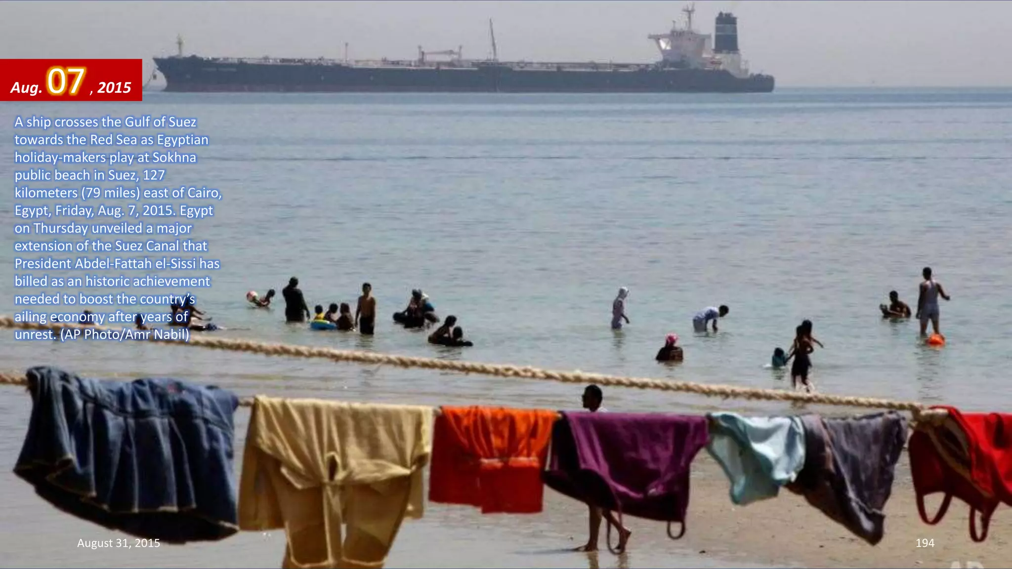 A ship crosses the Gulf of Suez
towards the Red Sea as Egyptian
holiday-makers play at Sokhna
public beach in Suez, 127
kilometers (79 miles) east of Cairo,
Egypt, Friday, Aug. 7, 2015. Egypt
on Thursday unveiled a major
extension of the Suez Canal that
President Abdel-Fattah el-Sissi has
billed as an historic achievement
needed to boost the country’s
ailing economy after years of
unrest. (AP Photo/Amr Nabil)
Aug. 07, 2015
August 31, 2015 194
 