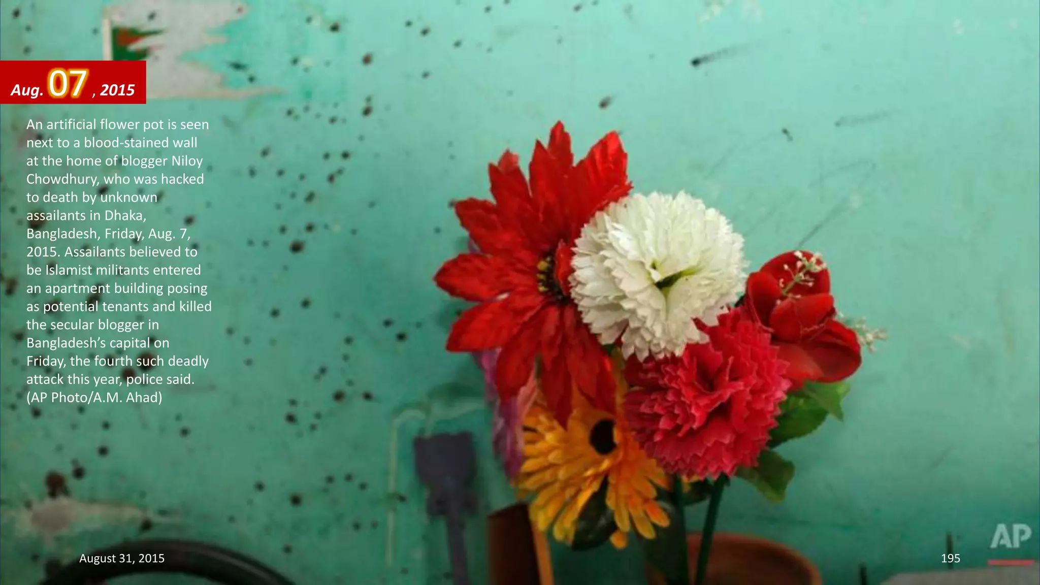 An artificial flower pot is seen
next to a blood-stained wall
at the home of blogger Niloy
Chowdhury, who was hacked
to death by unknown
assailants in Dhaka,
Bangladesh, Friday, Aug. 7,
2015. Assailants believed to
be Islamist militants entered
an apartment building posing
as potential tenants and killed
the secular blogger in
Bangladesh’s capital on
Friday, the fourth such deadly
attack this year, police said.
(AP Photo/A.M. Ahad)
Aug. 07, 2015
August 31, 2015 195
 
