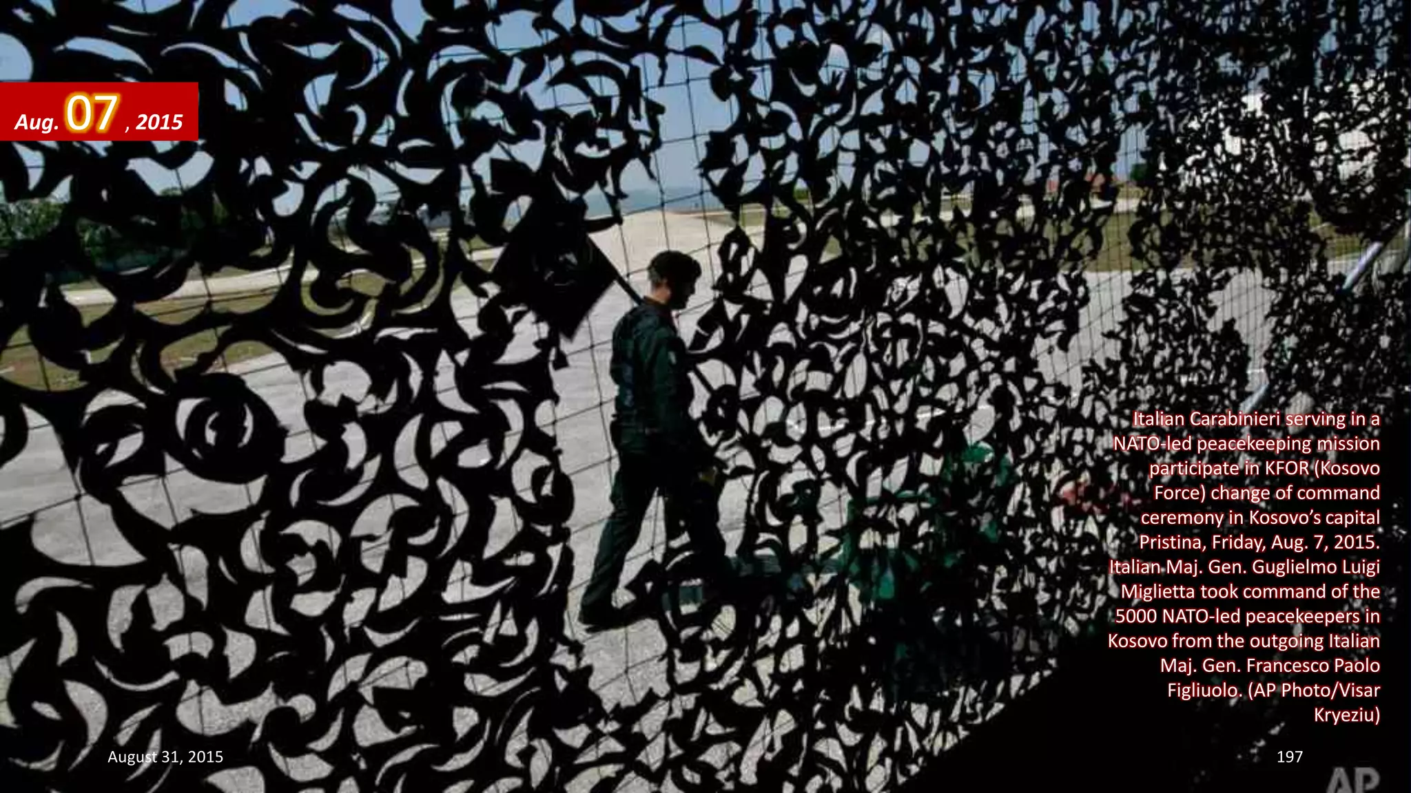 Italian Carabinieri serving in a
NATO-led peacekeeping mission
participate in KFOR (Kosovo
Force) change of command
ceremony in Kosovo’s capital
Pristina, Friday, Aug. 7, 2015.
Italian Maj. Gen. Guglielmo Luigi
Miglietta took command of the
5000 NATO-led peacekeepers in
Kosovo from the outgoing Italian
Maj. Gen. Francesco Paolo
Figliuolo. (AP Photo/Visar
Kryeziu)
Aug. 07, 2015
August 31, 2015 197
 