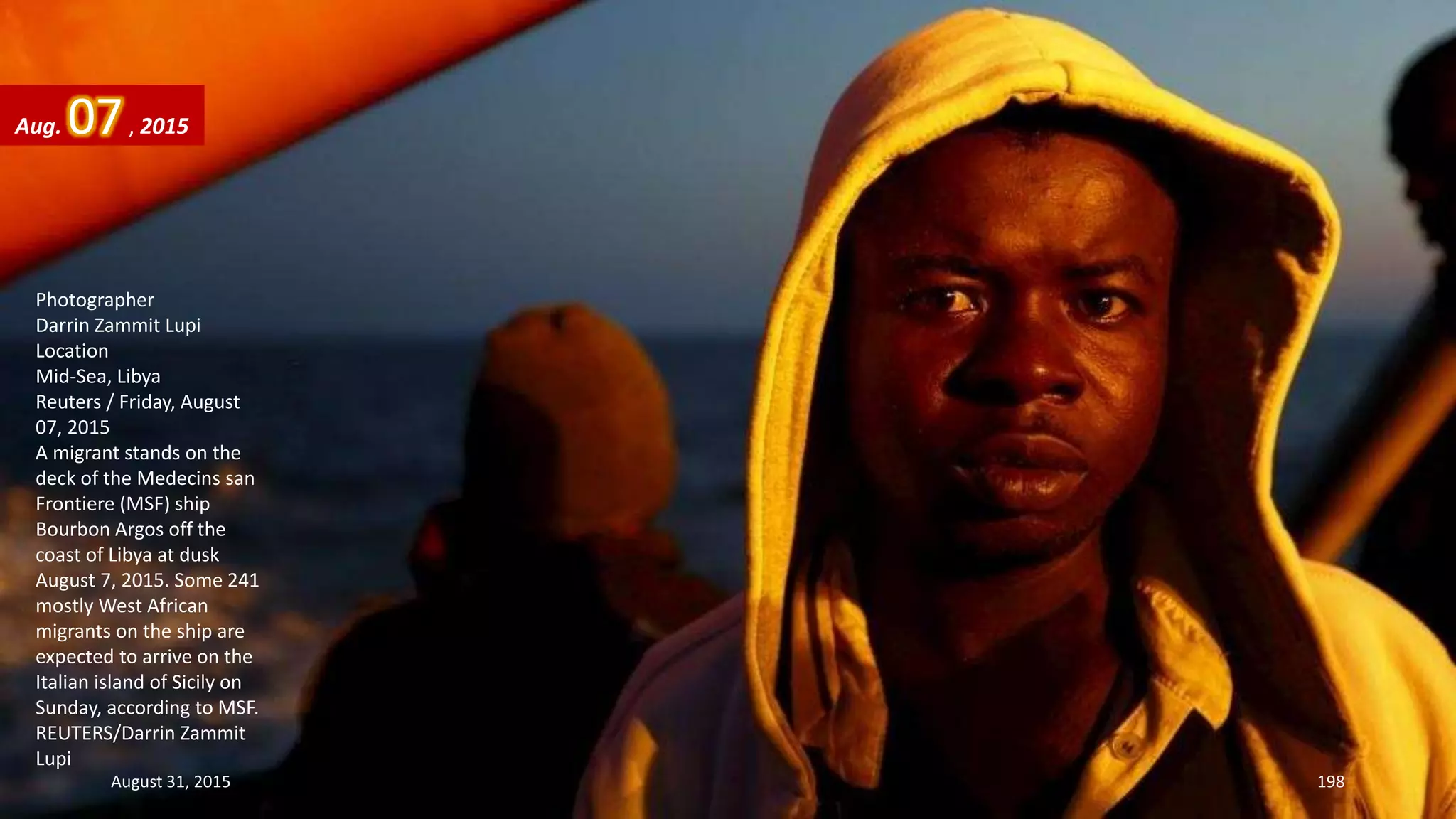 Photographer
Darrin Zammit Lupi
Location
Mid-Sea, Libya
Reuters / Friday, August
07, 2015
A migrant stands on the
deck of the Medecins san
Frontiere (MSF) ship
Bourbon Argos off the
coast of Libya at dusk
August 7, 2015. Some 241
mostly West African
migrants on the ship are
expected to arrive on the
Italian island of Sicily on
Sunday, according to MSF.
REUTERS/Darrin Zammit
Lupi
Aug. 07, 2015
August 31, 2015 198
 