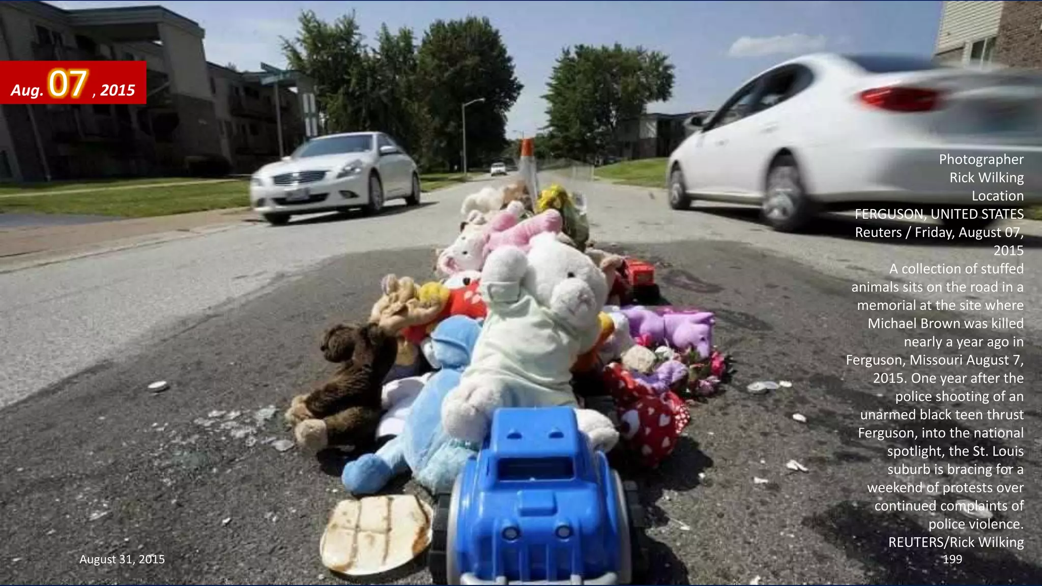 Photographer
Rick Wilking
Location
FERGUSON, UNITED STATES
Reuters / Friday, August 07,
2015
A collection of stuffed
animals sits on the road in a
memorial at the site where
Michael Brown was killed
nearly a year ago in
Ferguson, Missouri August 7,
2015. One year after the
police shooting of an
unarmed black teen thrust
Ferguson, into the national
spotlight, the St. Louis
suburb is bracing for a
weekend of protests over
continued complaints of
police violence.
REUTERS/Rick Wilking
Aug. 07, 2015
August 31, 2015 199
 