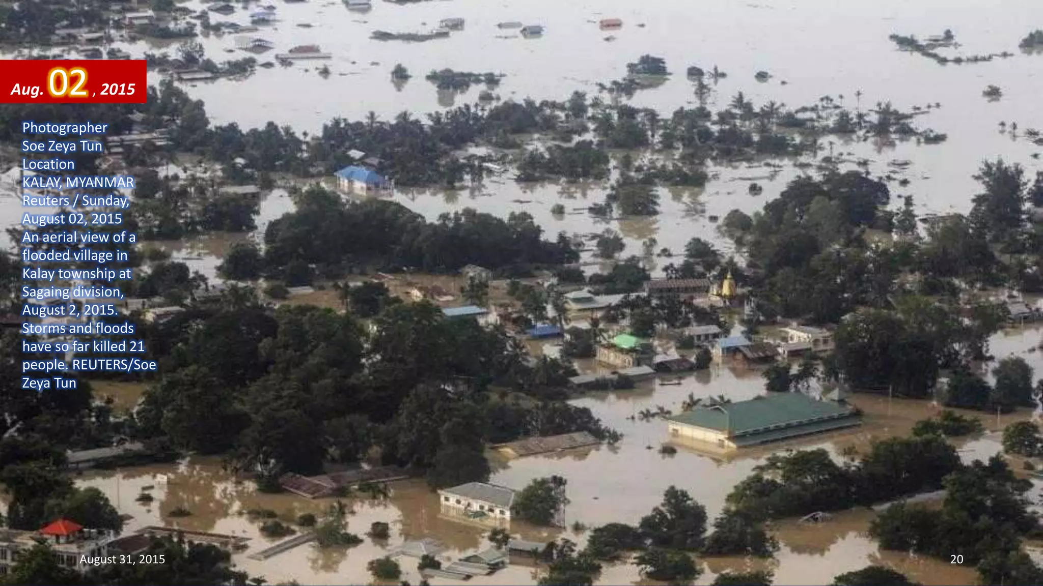 Photographer
Soe Zeya Tun
Location
KALAY, MYANMAR
Reuters / Sunday,
August 02, 2015
An aerial view of a
flooded village in
Kalay township at
Sagaing division,
August 2, 2015.
Storms and floods
have so far killed 21
people. REUTERS/Soe
Zeya Tun
Aug. 02, 2015
August 31, 2015 20
 