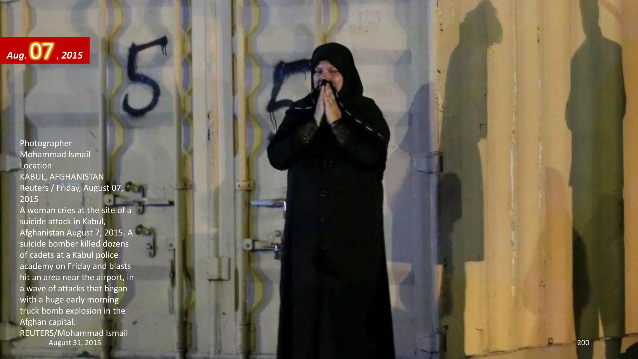 Photographer
Mohammad Ismail
Location
KABUL, AFGHANISTAN
Reuters / Friday, August 07,
2015
A woman cries at the site of a
suicide attack in Kabul,
Afghanistan August 7, 2015. A
suicide bomber killed dozens
of cadets at a Kabul police
academy on Friday and blasts
hit an area near the airport, in
a wave of attacks that began
with a huge early morning
truck bomb explosion in the
Afghan capital.
REUTERS/Mohammad Ismail
Aug. 07, 2015
August 31, 2015 200
 