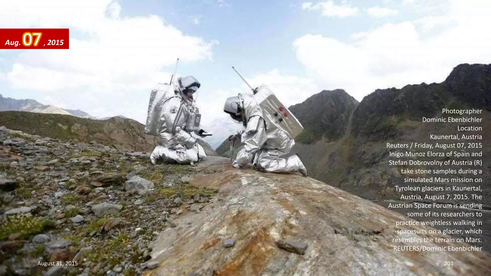Photographer
Dominic Ebenbichler
Location
Kaunertal, Austria
Reuters / Friday, August 07, 2015
Inigo Munoz Elorza of Spain and
Stefan Dobrovolny of Austria (R)
take stone samples during a
simulated Mars mission on
Tyrolean glaciers in Kaunertal,
Austria, August 7, 2015. The
Austrian Space Forum is sending
some of its researchers to
practice weightless walking in
spacesuits on a glacier, which
resembles the terrain on Mars.
REUTERS/Dominic Ebenbichler
Aug. 07, 2015
August 31, 2015 201
 