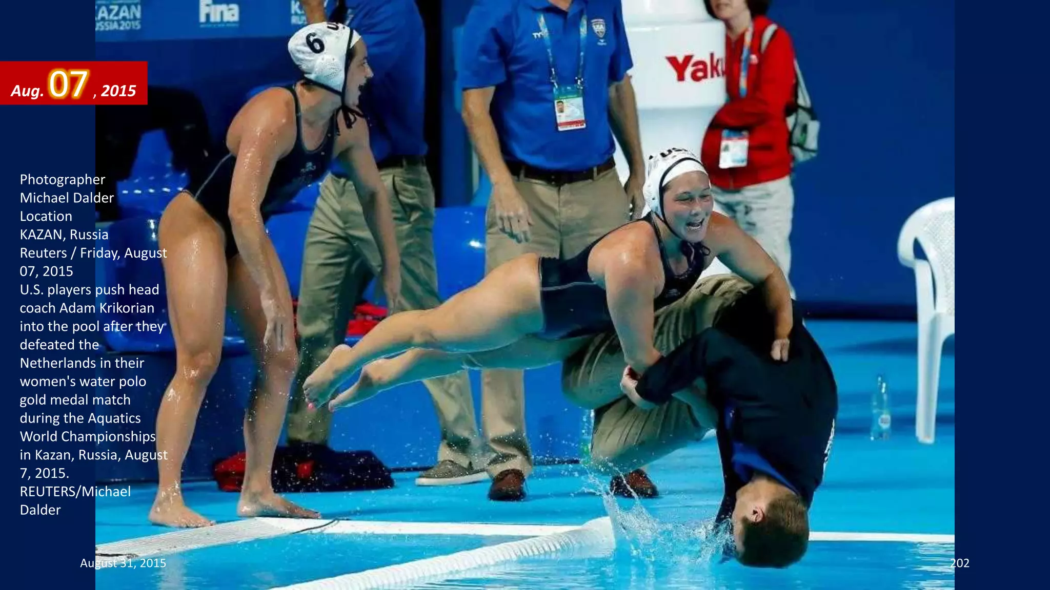 Photographer
Michael Dalder
Location
KAZAN, Russia
Reuters / Friday, August
07, 2015
U.S. players push head
coach Adam Krikorian
into the pool after they
defeated the
Netherlands in their
women's water polo
gold medal match
during the Aquatics
World Championships
in Kazan, Russia, August
7, 2015.
REUTERS/Michael
Dalder
Aug. 07, 2015
August 31, 2015 202
 
