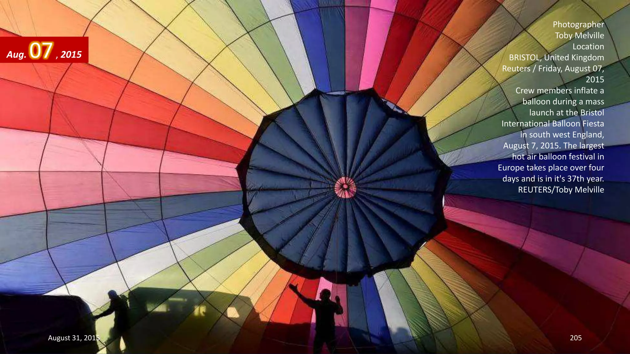 Photographer
Toby Melville
Location
BRISTOL, United Kingdom
Reuters / Friday, August 07,
2015
Crew members inflate a
balloon during a mass
launch at the Bristol
International Balloon Fiesta
in south west England,
August 7, 2015. The largest
hot air balloon festival in
Europe takes place over four
days and is in it's 37th year.
REUTERS/Toby Melville
Aug. 07, 2015
August 31, 2015 205
 