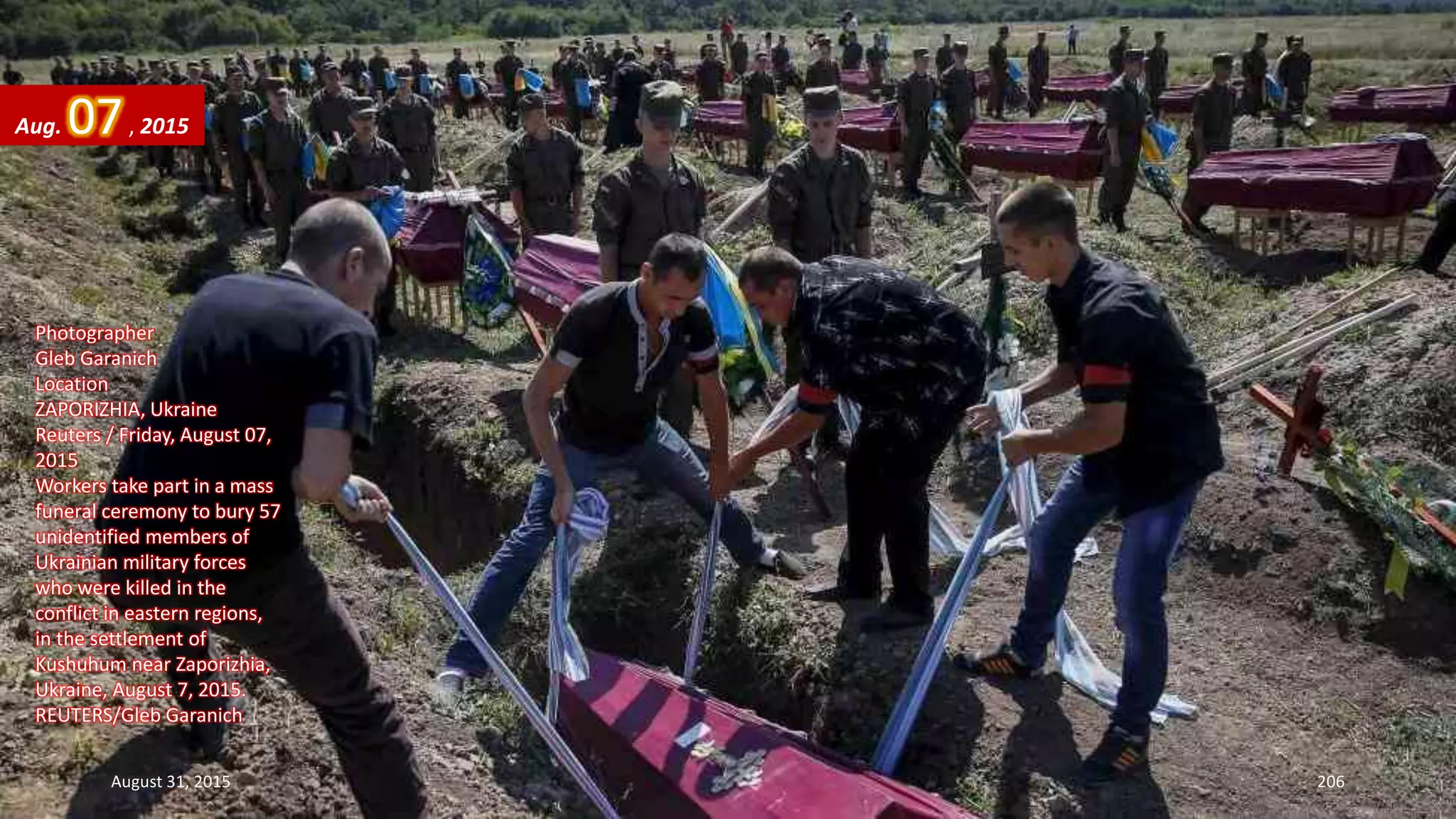 Photographer
Gleb Garanich
Location
ZAPORIZHIA, Ukraine
Reuters / Friday, August 07,
2015
Workers take part in a mass
funeral ceremony to bury 57
unidentified members of
Ukrainian military forces
who were killed in the
conflict in eastern regions,
in the settlement of
Kushuhum near Zaporizhia,
Ukraine, August 7, 2015.
REUTERS/Gleb Garanich
Aug. 07, 2015
August 31, 2015 206
 