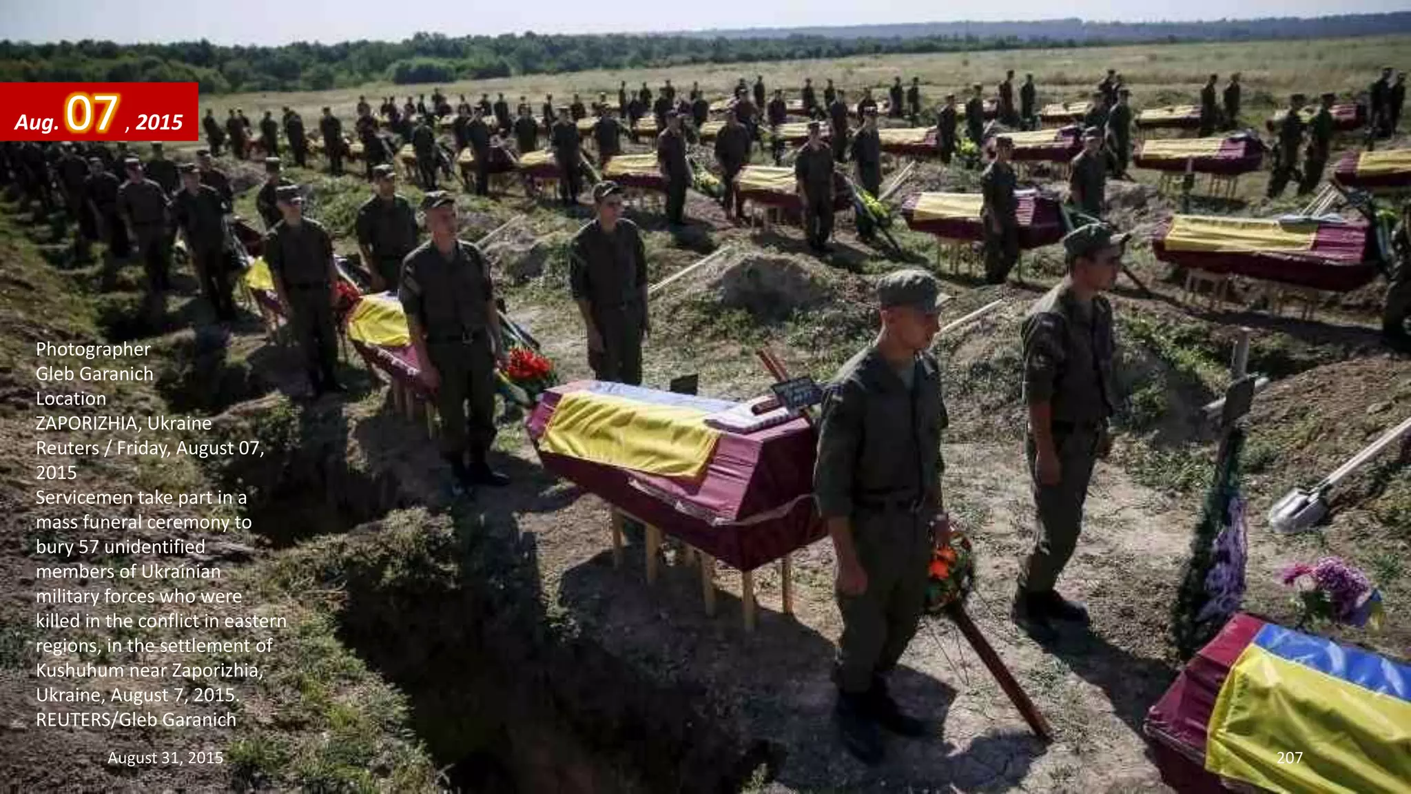 Photographer
Gleb Garanich
Location
ZAPORIZHIA, Ukraine
Reuters / Friday, August 07,
2015
Servicemen take part in a
mass funeral ceremony to
bury 57 unidentified
members of Ukrainian
military forces who were
killed in the conflict in eastern
regions, in the settlement of
Kushuhum near Zaporizhia,
Ukraine, August 7, 2015.
REUTERS/Gleb Garanich
Aug. 07, 2015
August 31, 2015 207
 