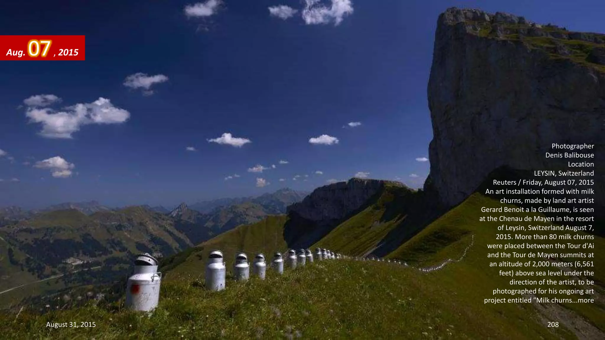 Photographer
Denis Balibouse
Location
LEYSIN, Switzerland
Reuters / Friday, August 07, 2015
An art installation formed with milk
churns, made by land art artist
Gerard Benoit a la Guillaume, is seen
at the Chenau de Mayen in the resort
of Leysin, Switzerland August 7,
2015. More than 80 milk churns
were placed between the Tour d'Ai
and the Tour de Mayen summits at
an altitude of 2,000 meters (6,561
feet) above sea level under the
direction of the artist, to be
photographed for his ongoing art
project entitled "Milk churns...more
Aug. 07, 2015
August 31, 2015 208
 