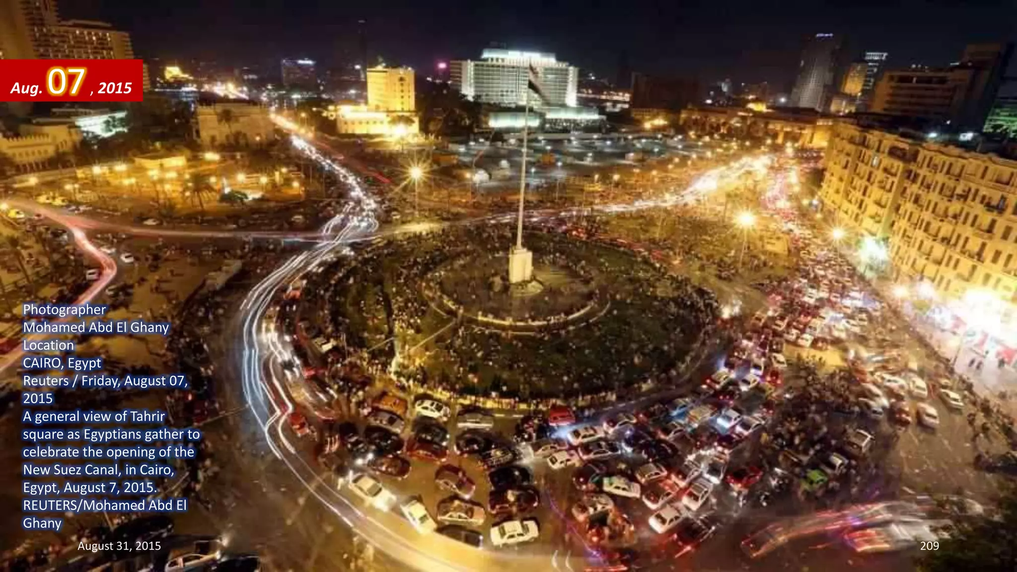 Photographer
Mohamed Abd El Ghany
Location
CAIRO, Egypt
Reuters / Friday, August 07,
2015
A general view of Tahrir
square as Egyptians gather to
celebrate the opening of the
New Suez Canal, in Cairo,
Egypt, August 7, 2015.
REUTERS/Mohamed Abd El
Ghany
Aug. 07, 2015
August 31, 2015 209
 