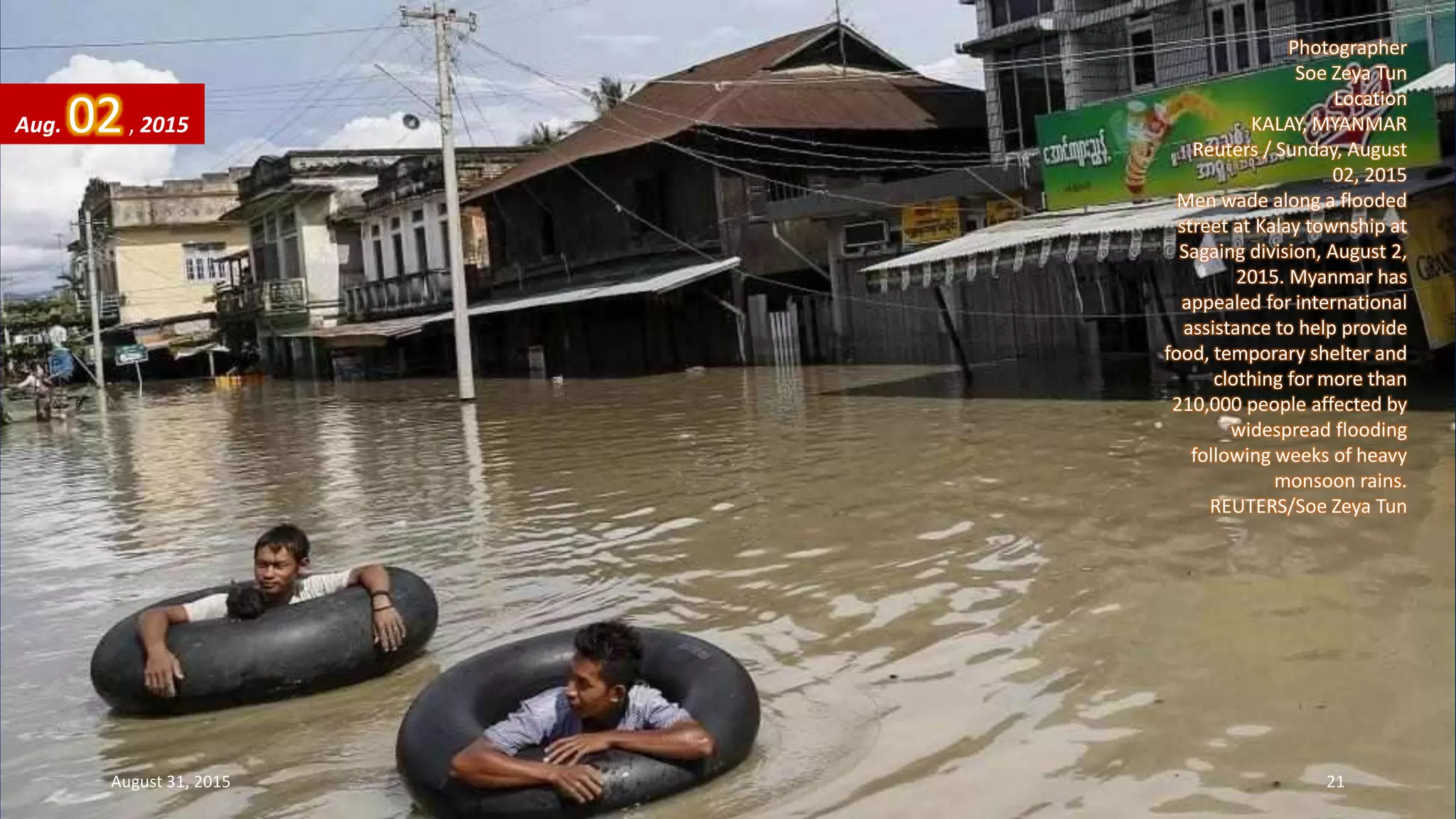 Photographer
Soe Zeya Tun
Location
KALAY, MYANMAR
Reuters / Sunday, August
02, 2015
Men wade along a flooded
street at Kalay township at
Sagaing division, August 2,
2015. Myanmar has
appealed for international
assistance to help provide
food, temporary shelter and
clothing for more than
210,000 people affected by
widespread flooding
following weeks of heavy
monsoon rains.
REUTERS/Soe Zeya Tun
Aug. 02, 2015
August 31, 2015 21
 