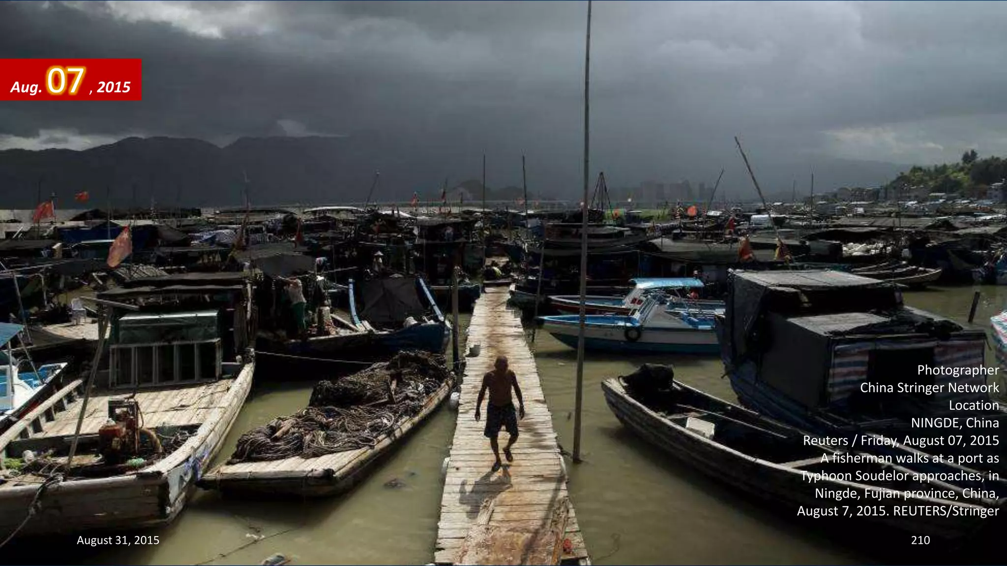 Photographer
China Stringer Network
Location
NINGDE, China
Reuters / Friday, August 07, 2015
A fisherman walks at a port as
Typhoon Soudelor approaches, in
Ningde, Fujian province, China,
August 7, 2015. REUTERS/Stringer
Aug. 07, 2015
August 31, 2015 210
 