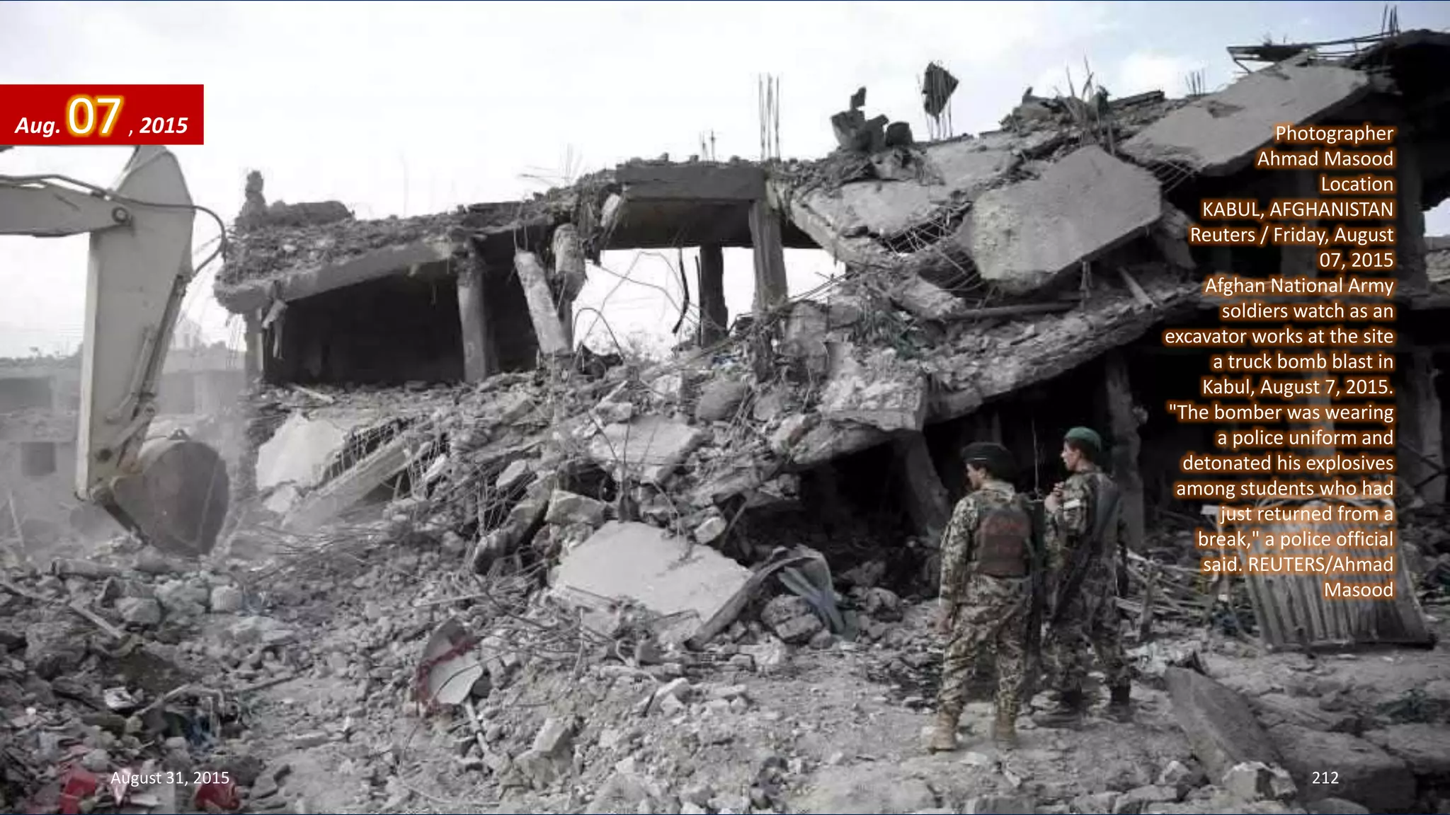 Photographer
Ahmad Masood
Location
KABUL, AFGHANISTAN
Reuters / Friday, August
07, 2015
Afghan National Army
soldiers watch as an
excavator works at the site
a truck bomb blast in
Kabul, August 7, 2015.
"The bomber was wearing
a police uniform and
detonated his explosives
among students who had
just returned from a
break," a police official
said. REUTERS/Ahmad
Masood
Aug. 07, 2015
August 31, 2015 212
 