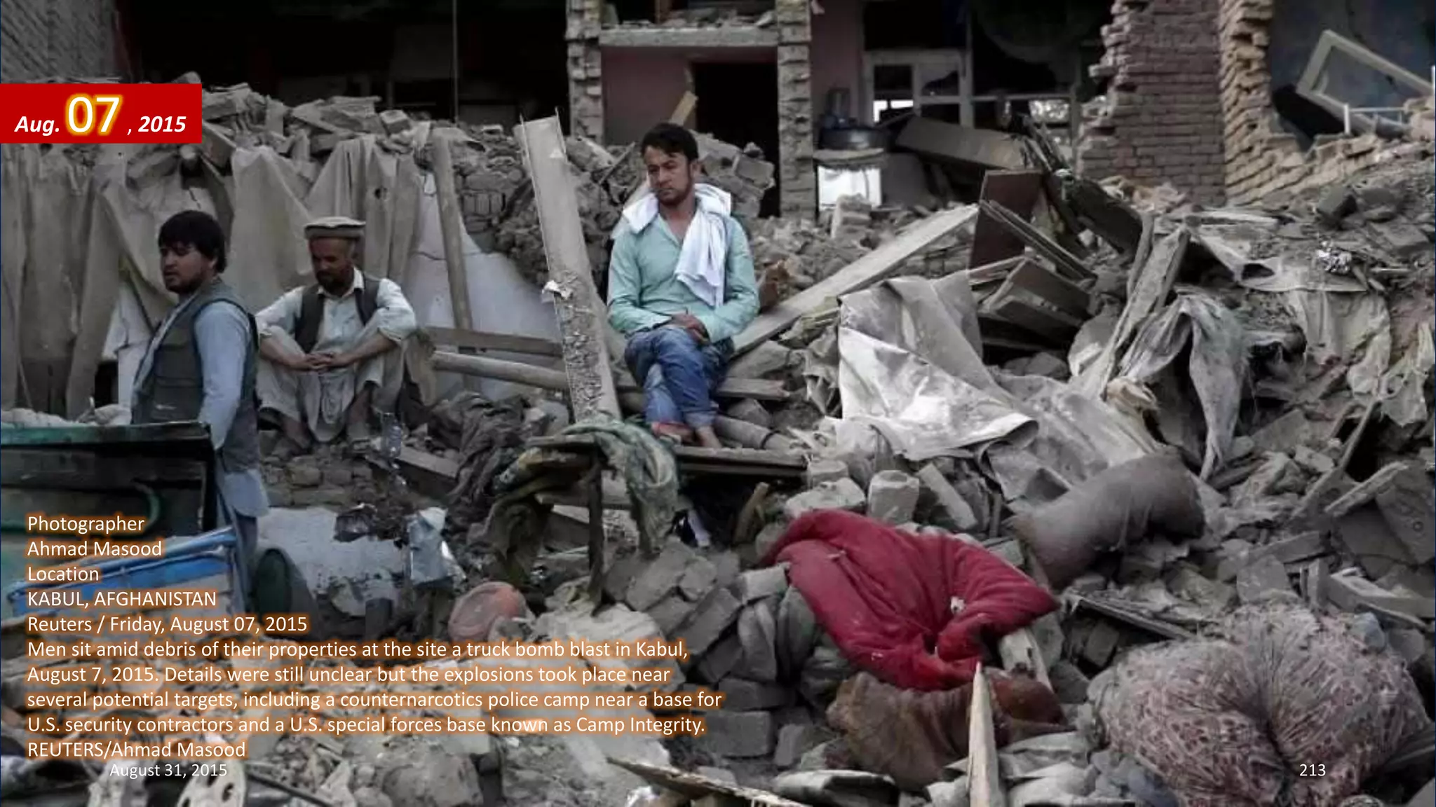 Photographer
Ahmad Masood
Location
KABUL, AFGHANISTAN
Reuters / Friday, August 07, 2015
Men sit amid debris of their properties at the site a truck bomb blast in Kabul,
August 7, 2015. Details were still unclear but the explosions took place near
several potential targets, including a counternarcotics police camp near a base for
U.S. security contractors and a U.S. special forces base known as Camp Integrity.
REUTERS/Ahmad Masood
Aug. 07, 2015
August 31, 2015 213
 