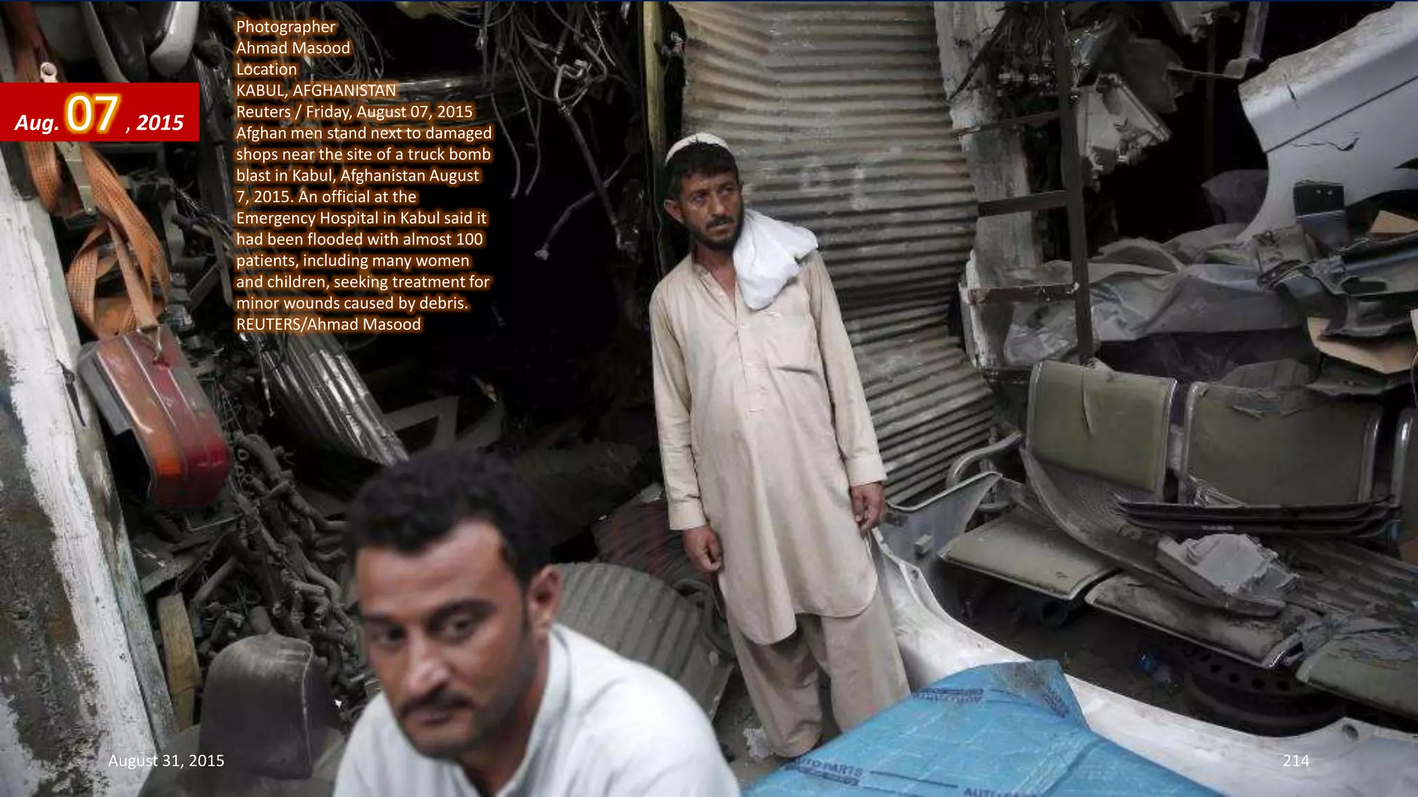 Photographer
Ahmad Masood
Location
KABUL, AFGHANISTAN
Reuters / Friday, August 07, 2015
Afghan men stand next to damaged
shops near the site of a truck bomb
blast in Kabul, Afghanistan August
7, 2015. An official at the
Emergency Hospital in Kabul said it
had been flooded with almost 100
patients, including many women
and children, seeking treatment for
minor wounds caused by debris.
REUTERS/Ahmad Masood
Aug. 07, 2015
August 31, 2015 214
 