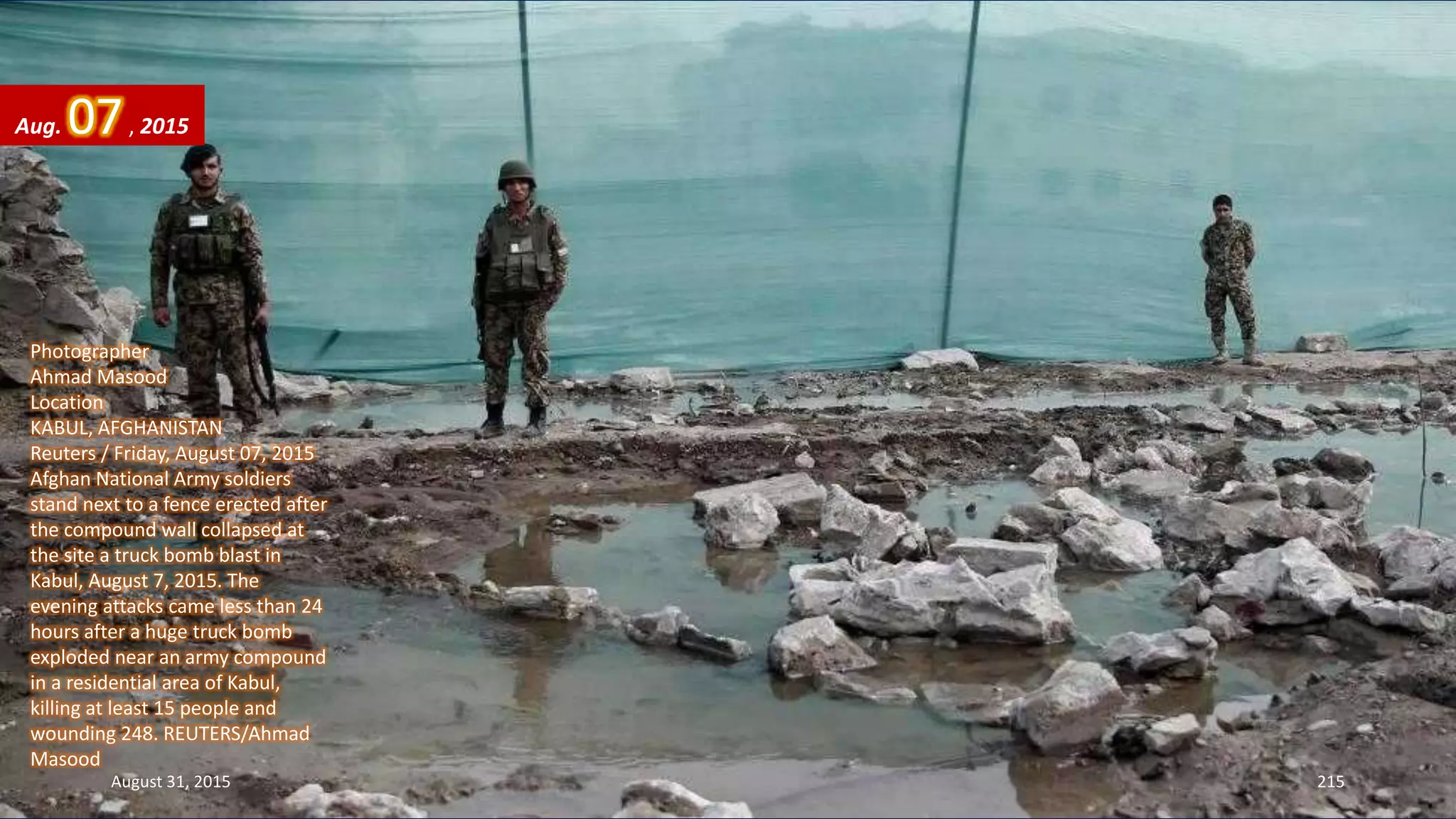 Photographer
Ahmad Masood
Location
KABUL, AFGHANISTAN
Reuters / Friday, August 07, 2015
Afghan National Army soldiers
stand next to a fence erected after
the compound wall collapsed at
the site a truck bomb blast in
Kabul, August 7, 2015. The
evening attacks came less than 24
hours after a huge truck bomb
exploded near an army compound
in a residential area of Kabul,
killing at least 15 people and
wounding 248. REUTERS/Ahmad
Masood
Aug. 07, 2015
August 31, 2015 215
 