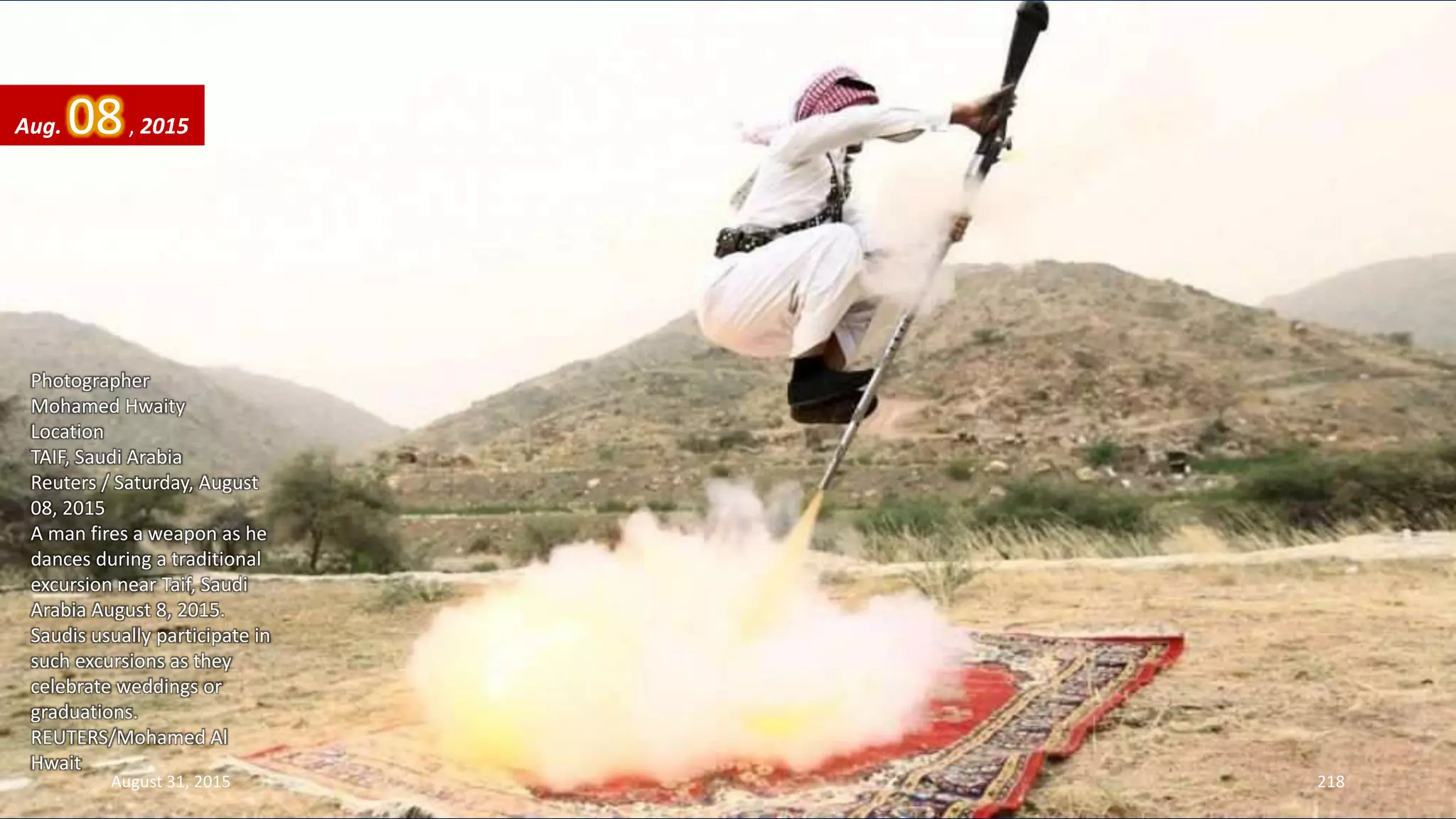 Photographer
Mohamed Hwaity
Location
TAIF, Saudi Arabia
Reuters / Saturday, August
08, 2015
A man fires a weapon as he
dances during a traditional
excursion near Taif, Saudi
Arabia August 8, 2015.
Saudis usually participate in
such excursions as they
celebrate weddings or
graduations.
REUTERS/Mohamed Al
Hwait
August 31, 2015 218
Aug. 08, 2015
 