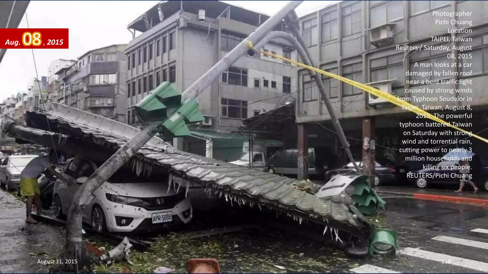 Photographer
Pichi Chuang
Location
TAIPEI, Taiwan
Reuters / Saturday, August
08, 2015
A man looks at a car
damaged by fallen roof
near a bent traffic light
caused by strong winds
from Typhoon Soudelor in
Taipei, Taiwan, August 8,
2015. The powerful
typhoon battered Taiwan
on Saturday with strong
wind and torrential rain,
cutting power to nearly 3
million households and
killing six people.
REUTERS/Pichi Chuang
August 31, 2015 219
Aug. 08, 2015
 
