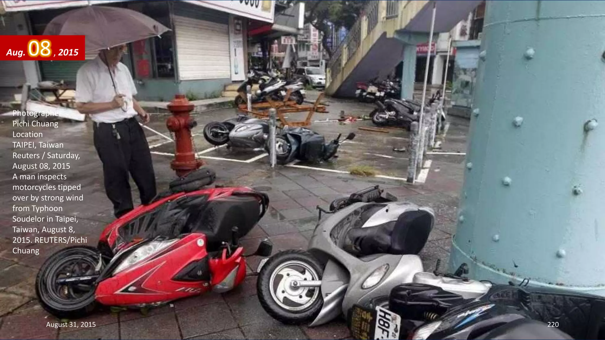 Photographer
Pichi Chuang
Location
TAIPEI, Taiwan
Reuters / Saturday,
August 08, 2015
A man inspects
motorcycles tipped
over by strong wind
from Typhoon
Soudelor in Taipei,
Taiwan, August 8,
2015. REUTERS/Pichi
Chuang
August 31, 2015 220
Aug. 08, 2015
 