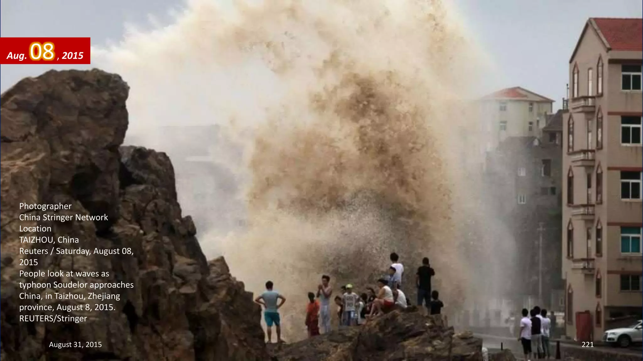 Photographer
China Stringer Network
Location
TAIZHOU, China
Reuters / Saturday, August 08,
2015
People look at waves as
typhoon Soudelor approaches
China, in Taizhou, Zhejiang
province, August 8, 2015.
REUTERS/Stringer
August 31, 2015 221
Aug. 08, 2015
 