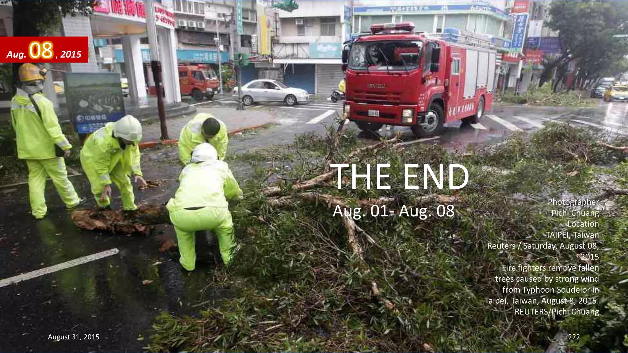 Photographer
Pichi Chuang
Location
TAIPEI, Taiwan
Reuters / Saturday, August 08,
2015
Fire fighters remove fallen
trees caused by strong wind
from Typhoon Soudelor in
Taipei, Taiwan, August 8, 2015.
REUTERS/Pichi Chuang
August 31, 2015 222
Aug. 08, 2015
THE END
Aug. 01- Aug. 08
 